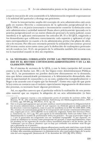 x. La vía administrativa previa en las pretensiones de condena
juego la excepción de acto consentido si la Administración responde expresamente
a la solicitud del particular y deniega sus peticiones.
Como la interpretación amplia del concepto de acto administrativo está arrai-
gada en nuestro Derecho a consecuencia de la aplicación jurisprudencial de la
LJCA/1956, es a mi juicio innecesario e inconveniente convertir la distinción entre
acto administrativo y actividad material (hasta ahora prácticamente ignorada en la
práctica jurisprudencia!) en un nuevo obstáculo procesal a la tutela judicial, como
sucedería si se aplicasen estrictamente los artículos 29, 31 Y 32 IJCA, exigiendo a
los demandantes que calificasen correctamente cada supuesto y aplicasen el régi-
men correspondiente en cuanto a la vía administrativa previa y los plazos de silen-
cio y de recurso. Por ello creo necesario permitir la utilización con carácter general
del recurso contra actos como cauce para la deducción de cualesquiera pretensio-
nes de condena (art. 31.2), sin perjuicio de la utilización también del recurso con-
tra la inactividad cuando se den sus requisitos.
4. LA NECESARIA CORRELACIÓN ENTRE LAS PRETENSIONES DEDUCI-
DAS EN EL RECURSO CONTENCIOSO-ADMINISTRATIVO Y EN LA RE-
CLAMACIÓN PREVIA
En el sistema de acciones de la LJCA, y con la única excepción del recurso
contra la vía de hecho (art. 30) y de los litigios entre Administraciones Públicas
(art. 44.1), las pretensiones no pueden deducirse directamente en la demanda,
sino que deben comunicársele previamente a la Administración demandada, dán-
dole la oportunidad de conocerlas y, en su caso, satisfacerlas extrajudicialmente o
llegar a un acuerdo con el sujeto que las forrnula'", Como esta regla de que parte
la Ley entra en contacto con el carácter especialmente impugnatorio de determina-
dos procesos, es necesario hacer algunas precisiones.
Así, en aquellos casos en que el particular solicita la realización de una presta-
ción material que no requiere la adopción de un acto aclministrativo (o bien
español la respuesta expresa a una reclamación previa al ejercicio de acciones civiles. Vid.
MóETZEL, W. B.: "Die verwaltungs-gerichtliche Anfechtung van Ablehnungsbescheiden», DOV, •
8 (1955), pgs. 397-400, pg. 399; K6NIG, H.-C. op. cit.
37. Éste es el principal argumento que permite justificar constitucionalmente la obligatoriedad de
los recursos administrativos, a pesar de que suponen un obstáculo para la tutela judicial de
los derechos e intereses legítimos, como se puso de manifiesto en la STC 76/1996 (RTC 1996,
76), relativa a la comunicación previa de la interposición del recurso contencioso-administra-
tivo, exigida por el art. 110.3 LRJ-PAC en su redacción originaria. Como dice CONzAu:z Pf~RE/.,
J.: Comen/mios, cit., vol. 1, pg. 761, para agotar la vía administrativa "basta con haber dado a la
Administración la ocasión de pronunciarse sobre esa petición». "Lo que el principio exige es
(...) que la pretensión sea congruente con esa "actividad impugnable". Y, por supuesto, en
cuanto se establezca un recurso como presupuesto del proceso, o unos requerimientos, como
los previstos en los supuestos de recurso contra inactividad material o vía de hecho, que las
"cuestiones» que en ellos se planteen -que no hay que confundir con motivos- sean las que
van a plantearse en el proceso».
En la Jurisprudencia se encuentran algunas afirmaciones mucho más restrictivas, como la tesis
de que las pretensiones distintas de la mera anulación sólo pueden prosperar cuando, además
de haber sido sometidas previamente a la Administración, son consecuencia lógica de la anula-
ción del acto impugnado (Sentencia de 17 de diciembre de 1974 [RJ 1974,5165]).
229
 