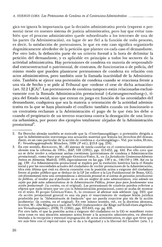 A. HUERCO LORA: Las Pretensiones de Condena en elContencioso-Administrativo _
gica no ignora la importancia que la decisión administrativa previa (expresa o pre-
sunta) tiene en nuestro sistema de justicia administrativa, pero hay que evitar tam-
bién que el proceso administrativo quede subordinado a los intereses de una de
las partes (la Administración), en lugar de ser fiel a la función de todo proceso,
es decir, la satisfacción de pretensiones, lo que en este caso significa organizarlo
dogmáticamente alrededor de la petición que plantee en cada caso el demandante.
Por otro lado, la definición parte de un criterio formal a la hora de delimitar la
petición del demandante, y es aplicable en principio a todos los sectores de la
actividad administrativa. Hay pretensiones de condena en materia de responsabili-
dad extracontractual o patrimonial, de contratos, de funcionarios o de policía, del
mismo modo que pueden plantearse pretensiones de condena en relación con
actos administrativos, pero también ante la llamada inactividad de la Administra-
ción. También se ejerce una pretensión de condena cuando se reacciona frente a
una vía de hecho y se pide al Tribunal que «ordene el cese de dicha actuación»
(art. 32.2 L]CA) 2. Las pretensiones de condena tampoco están relacionadas exclusi-
vamente con la llamada Administración prestacional «<Leistungsverwaltung»), tí-
pica del Estado social, sino que entran en juego en función de las necesidades del
demandante, cualquiera que sea la materia u orientación de la actividad adminis-
trativa en la que se haya planteado el conflicto: también cuando un funcionario o
un contratista reclaman a la Administración el pago de lo que ésta les debe o
cuando el propietario de un terreno reacciona contra la denegación de una licen-
cia urbanística, por poner dos ejemplos totalmente alejados de la Administración
prestacional'',
2. En Derecho alemán también se entiende que la «Unterlassungsklage» o pretensión dirigida a
que la Administración interrumpa una actuación material que lesiona los derechos del deman-
dante, es un caso particular de la acción de condena o «Leistungsklage». Vid. por todos, HUFEN,
F.: VnwaltungsprozejJrecht. München, 1998 (3ª ed.), §13.8 (pg. 234).
3. En este sentido, BACIGALlJPO, M.: "El sistema de tutela cautelar en el contencioso-administrativo
alemán tras la reforma de 1991», RAP, 128 (1991), pgs. 413-452, pg. 444. Por ello creo que
no se debe tender a relacionar ambas cuestiones (pretensiones de condena y Administración
prestacional), como hace por ejemplo GONzALEZ-VARAS, S., en La Jurisdicción Contencioso-Adminis-
trativa en Alemania. Madrid, 1993, especialmente en las pgs. 138 y SS., 146-150 Y188. Así en la
pg. 139: «La Administración prestacional se explica por la evolución histórica hacia el Estado
social y por las necesidades actuales del ciudadano de recibir prestaciones de la Administración,
idea esta última que está en directa conexión con la posición activa y exigente del ciudadano
frente al poder público que se deduce de la LF [se refiere a la Ley Fundamental de Bonn, GG];
esteplanteamiento tiene una correspondencia o derioacion procesal en el sistema de garantías jurisdicciona-
lesPÚblicas, al resultar que el particular no es sólo un receptorde actos administrativos, sino además un
sujeto que pide actos administrativos de la Administración Pública, primer paso para fundamentar una
acción prestacional» (la cursiva, en el original). Las pretensiones de condena pueden referirse a
objetos que nada tienen que ver con la Administración prestacional, como se acaba de mostrar
en el texto. El propio GONzALEZ-VARAS, S., lo reconoce al afirmar más adelante (pg. 243) que
«la acción prestacional general es una 'vía para el resarcimiento de cualquier lesión jurídica
producida por la "Administración de limitación" que no pueda resarcirse por vía de la acción
anulatoria» (la cursiva, en el original). En este mismo sentido, vid., en la doctrina alemana,
SCHAFER, W.: «Die KIagearten nach der VwGO (insbesondere die KIage auf ErlaB eines abgelehn-
ten Verwaltungsakts)», DVBl, 75 (1960), pgs. 837-843, esp. pg. 838.
Por otro lado, el que la posición activa y exigente del ciudadano en la GG se manifieste entre
otras cosas en una situación asimismo activa frente a la actuación administrativa, en absoluto
limitada a la recepción y eventual impugnación de actos administrativos, es algo que tiene que
ver más bien con el especial valor que se da a la dignidad y a la libertad elel hombre (arts. 1 y
26
 