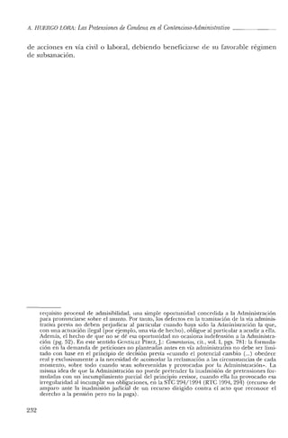 A. HUERCO LORA: LasPretensiones de Condena en el Contencioso-Administrativo
de acciones en vía civil o laboral, debiendo beneficiarse de su favorable régimen
de subsanación.
requisito procesal de admisibilidad, una simple oportunidad concedida a la Administración
para pronunciarse sobre el asunto. Por tanto, los defectos en la tramitación de la vía adminis-
trativa previa no deben perjudicar al particular cuando haya sido la Administración la que,
con una actuación ilegal (por ejemplo, una vía de hecho), obligue al particular a acudir a ella.
Además, el hecho de que no se dé esa oportunidad no ocasiona indefensión a la Administra-
ción (pg. 52). En este sentido GONzlÍlEZ PtREZ, J.: Comentarios, cit., vol. 1, pgs. 781: la formula-
ción en la demanda de peticiones no planteadas antes en vía administrativa no debe ser limi-
tado con base en el principio de decisión previa «cuando el potencial cambio (...) obedece
real y exclusivamente a la necesidad ele acomodar la reclamación a las circunstancias de cada
momento, sobre todo cuando sean sobrevenidas y provocadas por la Administración». La
misma idea de que la Administración no puede pretender la inadrnisión de pretensiones for-
muladas con 1111 incumplimiento parcial del principio revisor, cuando ella ha provocado esa
irregulariclad al incumplir sus obligaciones, en la STC 294/199'1 (RTC 199'1, 294) (recurso de
amparo ante la inadmisión judicial de un recurso dirigido contra el acto que reconoce el
derecho a la pensión pero no la paga).
232
 