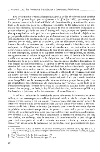 11. HUERCO LORil: Las Pretensiones de Condena enel Contencioso-Administrativo _
Esta doctrina fue criticada duramente a partir de los años setenta por diversos
motivos'. En primer lugar, por no ajustarse a la LjCA (de 1956), que sólo preveía
los pronunciamientos de in admisibilidad, de desestimación y de estimación, anula-
torio o de condena, pero no la llamada reposición de las actuaciones a un mo-
mento procedimental determinado y la orden de que se continuara tramitando el
procedimiento a partir de ese punto/. En segundo lugar, porque ese tipo de senten-
cias, que equivalían en la práctica a un pronunciamiento anulatorio, dejaban im-
prejuzgada la pretensión formulada por el demandante, ya se tratase de una preten-
sión anulatoria o de condena, ya que la sentencia sólo establecía que el acto estaba
afectado por un vicio, pero no aclaraba si, una vez eliminado el vicio, sería con-
forme a Derecho un acto con ese contenido, ni tampoco si la Administración tenía
realmente la obligación sostenida por el demandante en su pretensión de con-
dena". Como es lógico, el fundamento de esta última crítica es que el vicio formal
del acto impugnado, a pesar de su supuesto carácter de orden público, no impide,
en algunos casos, ni valorar la legalidad material del acto, ni decidir si la Adminis-
tración está realmente sometida a la obligación que el demandante invoca como
fundamento de su pretensión de condena. En estos casos, añadía la tesis crítica, lo
que exigían la economía procesal y (a partir de 1978) el derecho a la tutela judicial
efectiva del recurrente era que el Tribunal decidiese sobre el fondo de la preten-
sión, en lugar de remitir el asunto nuevamente a la Administración, permitiéndole
volver a dictar un acto con el mismo contenido y obligando al recurrente a iniciar
un nuevo proceso contencioso-administrativo si quería obtener un pronuncia-
miento de fondo. El último motivo de la crítica doctrinal a la doctrina de los vicios
de orden público era la heterogeneidad de estos últimos, ya que la categoría reco-
gía ilegalidades procedimentales de importancia muy variable, sobre todo si se
traspasaba su aspecto formal y se valoraba su trascendencia para los bienes jurídicos
sustanciales en juego, es decir, la legalidad administrativa, los intereses públicos y
los derechos e intereses de los interesados en el procedimiento.
La crítica a la doctrina de los vicios de orden público era básicamente incontes-
table, entre otras cosas porque esa líneajurisprudencial carecía de cualquier funda-
mento técnico sólido y era un simple recurso argumental para cubrir, o bien la
intención judicial de no pronunciarse sobre un caso considerado difícil o excesiva-
mente conflictivo, o bien un intento (en sentido contrario) de sancionar algunas
ilegalidades administrativas especialmente graves, en casos en los que un incumpli-
miento de las estrictas limitaciones procesales del recurso contencioso-administra-
tivo anterior a la LjCA/1956 hacía inadmisible la pretensión anulatoria. No hay
que olvidar, sin embargo, que la condena a la Administración a que rehaga el
procedimiento a partir de un determinado momento o trámite, y resuelva nueva-
mente y sin vicios sobre la pretensión del particular, es un pronunciamiento judi-
1. Vid. FERNANDEZ, T.-R.: La doctrina de los vicios de orden público. Madrid, 1970, rgs. 131 y SS., Y
SANTAMARÍA PASTOR,]. A.: La nulidad de pleno derecho de los actos administrativos. Madrid, 1972, pgs.
430 y ss.
2. Vid. FERNANDEZ, T.-R.: La doctrina, cit., pg. 170.
3. Vid. FERNANDEZ, T.-R.: La doctrina, cit., pgs. 174 y ss.
234
 