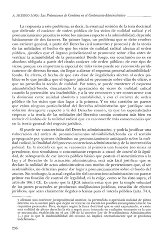 A. HUERCO LORA: LasPretensiones de Condena en el Contencioso-Administrativo _
La respuesta a este problema, es decir, la eventual revisión de la tesis doctrinal
que defiende el carácter de orden público de los vicios de nulidad radical y el
pronunciamiento prioritario sobre los mismos respecto a la admisibilidad, depende
básicamente de dos factores. En primer lugar, un problema que se debe resolver
con carácter general, a partir del Derecho civil sustantivo y procesal y de la teoría
de las nulidades: el hecho de que los vicios de nulidad radical afectan al orden
público, ¿justifica que el órgano jurisdiccional se pronuncie sobre ellos antes de
verificar la admisibilidad de la pretensión? Desde luego, esa conclusión no es en
absoluto obligada a partir del citado carácter «de orden público» de este tipo de
vicios, porque esa importancia especial de tales vicios puede ser reconocida jurídi-
camente de diversas formas, sin llegar a alterar el esquema procesal admisibilidad/
fondo. En efecto, el hecho de que esta clase de ilegalidades afectan al orden pú-
blico es lo que justifica que el órgano judicial se pronuncie sobre ellas de oficio, o
que no prescriba la acción de nulidad. Por tanto, se puede mantener el esquema
admisibilidad/fondo, descartando la apreciación de vicios de nulidad radical
cuando la pretensión sea inadmisible, y a la vez reconocer y ser consecuente con
la distinción entre nulidad absoluta y anulabilidad, y con el carácter de orden
público de los vicios que dan lugar a la primera. Y en esta cuestión no parece
que exista ninguna particularidad del Derecho administrativo que justifique una
solución divergente respecto a la del Derecho común, ya que las especialidades
respecto a la teoría de las nulidades del Derecho común consisten más bien en
reducir el ámbito de la nulidad radical que en reconocerle más consecuencias que
en la teoría general del negocio jurídico.
Sí puede ser característica del Derecho administrativo, y podría justificar una
vulneración del orden de pronunciamientos admisibilidad/fondo en el sentido
propugnado por quienes defienden un pronunciamiento anticipado sobre la nuli-
dad radical, la finalidad del proceso contencioso-administrativo y de la intervención
judicial. En la medida en que se reconozca al primero una función (no única ni
prevalen te, sino simultánea o concomitante respecto a otras) de control de la legali-
dad, de salvaguarda.de ese interés público básico que postula el sometimiento a la
Ley y al Derecho de la actuación administrativa, será más fácil justificar que se
declare la nulidad de actos administrativos con motivo de pretensiones que, al ser
inadmisibiles, no deberían pocler dar lugar a pronunciamientos sobre el fondo del
asunto. Sin embargo, la actual regulación del contencioso-administrativo no parece
primar esa función de control de legaliclad, ni la exige, como se ha visto supra, el
artículo 106.1 CE. Es cierto que la LJCA intenta evitar quc por la simple voluntad
ele las partes procesales se produzcan modificaciones jurídicas, creación de efectos
jurídicos, quc sean claramente ilegales o lesivas para el interés público (arts, 74.4,
y afirman una corriente jurisprudencial anterior, la pretendida o apreciada nulidad de pleno
derecho no es motivo para que dejen de tenerse en cuenta los posibles incumplimientos de los
requisitos procesales. Pues, siempre según la línea doctrinal que se está exponiendo, si existe
una nulidad de pleno derecho la vía a seguir para invocarla en cualquier momento es la que
se encontraba establecida en el arto 109 de la anterior Ley de Procedimiento Administrativo
(...) por lo que la inadmisibilidad del recurso no implica necesariamente que se produzca
indefensión».
236
 