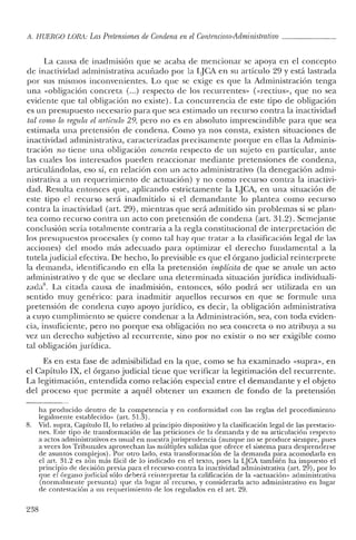 A. HUERCO LORil: Las Pretensiones de Condena en el Contencioso-Administrativo _
La causa de inadrnisión que se acaba de mencionar se apoya en el concepto
de inactividad administrativa acuñado por la LJCA en su artículo 29 y está lastrada
por sus mismos inconvenientes. Lo que se exige es que la Administración tenga
una «obligación concreta (...) respecto de los recurrentes» (<<rectius», que no sea
evidente que tal obligación no existe). La concurrencia de este tipo de obligación
es un presupuesto necesario para que sea estimado un recurso contra la inactividad
tal como lo regula el artículo 29, pero no es en absoluto imprescindible para que sea
estimada una pretensión de condena. Como ya nos consta, existen situaciones de
inactividad administrativa, caracterizadas precisamente porque en ellas la Adminis-
tración no tiene una obligación concreta respecto de un sujeto en particular, ante
las cuales los interesados pueden reaccionar mediante pretensiones de condena,
articulándolas, eso sí, en relación con un acto administrativo (la denegación admi-
nistrativa a un requerimiento de actuación) y no como recurso contra la inactivi-
dad. Resulta entonces que, aplicando estrictamente la IJCA, en una situación de
este tipo el recurso será inadmitido si el demandante 10 plantea como recurso
contra la inactividad (art. 29), mientras que será admitido sin problemas si se plan-
tea como recurso contra un acto con pretensión de condena (art. 31.2). Semejante
conclusión sería totalmente contraria a la regla constitucional de interpretación de
los presupuestos procesales (y como tal hay que tratar a la clasificación legal de las
acciones) del modo más adecuado para optimizar el derecho fundamental a la
tutelajudicial efectiva. De hecho, lo previsible es que el órgano judicial reinterprete
la demanda, identificando en ella la pretensión implicita de que se anule un acto
administrativo y de que se declare una determinada situación jurídica individuali-
zadaS. La citada causa de in admisión, entonces, sólo podrá ser utilizada en un
sentido muy genérico: para in admitir aquellos recursos en que se formule una
pretensión de condena cuyo apoyo jurídico, es decir, la obligación administrativa
a cuyo cumplimiento se quiere condenar a la Administración, sea, con toda eviden-
cia, insuficiente, pero no porque esa obligación no sea concreta o no atribuya a su
vez un derecho subjetivo al recurrente, sino por no existir o no ser exigible como
tal obligación jurídica.
Es en esta fase de admisibilidad en la que, como se ha examinado «supra», en
el Capítulo IX, el órgano judicial tiene que verificar la legitimación del recurrente.
La legitimación, entendida como relación especial entre el demandante y el objeto
del proceso que permite a aquél obtener un examen de fondo de la pretensión
ha producido dentro ele la competencia y en conformidad con las reglas elel procedimiento
legalmente establecido» (art. 51.3).
8. Viel. supra, Capítulo JI, lo relativo al principio dispositivo y la clasificación legal de las prestacio-
nes. Este tipo ele transformación ele las peticiones de la demanda y de su articulación respecto
a actos administrativos es usual en nuestra jurisprudencia (aunque no se produce siempre, pues
a veces los Tribunales aprovechan las múltiples salidas que ofrece el sistema para desprenderse
de asuntos complejos). Por otro lado, esta transformación de la demanda para acomodarla en
el art. 31.2 es aún más fácil de lo indicado en el texto, pues la iJCA también ha impuesto el
principio de elecisión previa para el recurso contra la inactividad administrativa (art. 29), por lo
que eJ órgano judicial sólo deberá reiurerpretar la calificación de la «actuación» administrativa
(normalmente presunta) qt¡e da lugar al recurso, y considerarla acto administrativo en lugar
de contestación a un requerimiento de los regulados en el art. 29.
238
 