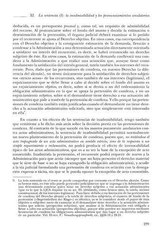 XI. La sentencia (1): la in admisibilidad y los pronunciamientos anulatorios
deducida, es un presupuesto procesal y, como tal, un requisito de admisibilidad
del recurso. Al pronunciarse sobre el fondo del asunto y decidir la estimación o
desestimación de la pretensión, el órgano judicial deberá examinar si lo pedido
por el recurrente se ajusta al Derecho objetivo. En unos casos, esa correspondencia
con el Derecho objetivo y la consiguiente estimación de la demanda, llevarán a
condenar a la Administración a una determinada actuación directamente orientada
a satisfacer un interés del recurrente, es decir, se habrá reconocido un derecho
subjetivo de éste. En otros casos, la estimación de la demanda conllevará una con-
dena a la Administración a que realice una actuación que, aunque tiene como
fundamento la satisfacción del interés general, tutela también los intereses del recu-
rrente. Pero, dado que las pretensiones de condena, en nuestro Derecho (a dife-
rencia del alemán), no sirven únicamente para la satisfacción de derechos subjeti-
vos «stricto sensu- de los recurrentes, sino también de sus intereses (legítimos), el
enjuiciamiento que se debe llevar a cabo al decidir sobre el fondo del asunto es
un enjuiciamiento objetivo, es decir, sobre si se deriva o no del ordenamiento la
obligación administrativa en la que se apoya la pretensión de condena, y no un
enjuiciamiento subjetivo, sobre si el demandante tiene derecho a esa actuación ad-
ministrativa que pide a través de la pretensión de condena. Yello porque las preten-
siones de condena también están justificadas cuando el demandante no tiene dere-
cho a la actuación administrativa solicitada, sino que simplemente está interesado
en ella",
En cuanto a los efectos de las sentencias de inadmisibilidad, tengo también
que remitirme a lo dicho más atrás sobre la decisión previa en las pretensiones de
condena. Al contrario de lo que sucede en los asuntos puramente anulatorios con-
tra actos administrativos, la sentencia de in admisibilidad permitirá normalmente
un nuevo planteamiento de la pretensión de condena, puesto que, no tratándose el
acto impugnado de un acto administrativo en sentido estricto, sino de la respuesta a un
simple requerimiento o reclamación, no podrá producir el efecto de irrevocabilidad
, típico de los actos administrativos, que es a su vez la base de la excepción de acto
consentido. Inadmitida la pretensión, el recurrente podrá requerir de nuevo a la
Administración para que actúe (siempre que no haya prescrito el derecho material
que le sirve de base o no se haya extinguido la obligación administrativa), y acudir
a la vía judicial formulando una pretensión de condena en relación con la denega-
ción expresa o tácita, sin que se le pueda oponer la excepción de acto consentido.
9. La tesis sostenida en el texto se puede comprobar por contraste en el Derecho alemán. Como
ya hemos visto, en éste sólo puede pretenderjudicialmente que se imponga a la Administración
una determinada condena quien tiene un derecho subjetivo a esa actuación administrativa
(que es lo que la LJCA dispone en su art. 29, olvidando, como hemos visto, la tutela, incluso
constitucional, de los intereses legítimos). Pues bien: debido a esa limitación de las pretensiones
de condena del Derecho alemán a la tutela de derechos subjetivos, el examen de fondo de la
pretensión «<Begründetheit del' Klage») es idéntico, ya se lo considere desde el punto de vista
objetivo o subjetivo: tanto da examinar si el demandante tiene derecho a la actuación adminis-
trativa que solicita (perspectiva subjetiva), que analizar si la Administración está obligada a
llevar a cabo esa actuación (perspectiva objetiva), porque sólo pueden ser impuestas mediante
Sentencias de condena las obligaciones administrativas que dan lugar a un derecho subjetivo
de un particular. Vid. BUFEN, F.: VenvaltungsprozefJrecht, cit., §§26.18 y 28.21.
239
 
