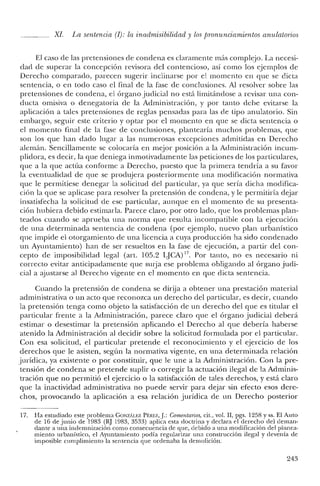 XI La sentencia (1): la in admisibilidad y los pronunciamientos anulaiorios
El caso de las pretensiones de condena es claramente más complejo. La necesi-
dad de superar la concepción revisora del contencioso, así como los ejemplos de
Derecho comparado, parecen sugerir inclinarse por el momento en que se dicta
sentencia, o en todo caso el final de la fase de conclusiones. Al resolver sobre las
pretensiones de condena, el órgano judicial no está limitándose a revisar una con-
ducta omisiva o denegatoria de la Administración, y por tanto debe evitarse la
aplicación a tales pretensiones de reglas pensadas para las de tipo anulatorio. Sin
embargo, seguir este criterio y optar por el momento en que se dicta sentencia o
el mornento final de la fase de conclusiones, plantearía muchos problemas, que
son los que han dado lugar a las numerosas excepciones admitidas en Derecho
alemán. Sencillamente se colocaría en mejor posición a la Administración incum-
plidora, es decir, la que deniega inmotivadamente las peticiones de los particulares,
que a la que actúa conforme a Derecho, puesto que la primera tendría a su favor
la eventualidad de que se produjera posteriormente una modificación normativa
que le permitiese denegar la solicitud del particular, ya que sería dicha modifica-
ción la que se aplicase para resolver la pretensión de condena, y le permitiría dejar
insatisfecha la solicitud de ese particular, aunque en el momento de su presenta-
ción hubiera debido estimarla. Parece claro, por otro lado, que los problemas plan-
teados cuando se aprueba una norma que resulta incompatible con la ejecución
de una determinada sentencia de condena (por ejemplo, nuevo plan urbanístico
que impide el otorgamiento de una licencia a cuya producción ha sido condenado
un Ayuntamiento) han de ser resueltos en la fase de ejecución, a partir del con-
cepto de imposibilidad legal (art. 105.2 LJCA) 17. Por tanto, no es necesario ni
correcto evitar anticipadamente que surja ese problema obligando al órgano judi-
cial a ajustarse al Derecho vigente en el momento en que dicta sentencia.
Cuando la pretensión de condena se dirija a obtener una prestación material
administrativa o un acto que reconozca un derecho del particular, es decir, cuando
la pretensión tenga como objeto la satisfacción de un derecho del que es titular el
particular frente a la Administración, parece claro que el órgano judicial deberá
estimar o desestimar la pretensión aplicando el Derecho al que debería haberse
atenido la Administración al decidir sobre la solicitud formulada por el particular.
Con esa solicitud, el particular pretende el reconocimiento y el ejercicio de los
derechos que le asisten, según la normativa vigente, en una determinada relación
jurídica, ya existente o por constituir, que le une a la Administración. Con la pre-
tensión de condena se pretende suplir o corregir la actuación ilegal de la Adminis-
tración que no permitió el ejercicio o la satisfacción de tales derechos, y está claro
que la inactividad administrativa no puede servir para dejar sin efecto esos dere-
chos, provocando la aplicación a esa relación jurídica de un Derecho posterior
17. Ha estudiado este problema GONZÁLEZ PÉREZ,j.: Comentarios, cit., vol. JI, pgs. 1258 y ss. El Auto
de 16 de junio de 1983 (RJ 1983, 3533) aplica esta doctrina y declara e! derecho de! deman-
dante a una indemnización como consecuencia de que, debido a una modificación del planea-
miento urbanístico, el Ayuntamiento podía regularizar una construcción ilegal y devenía de
imposible cumplimiento la sentencia que ordenaba la demolición.
243
 