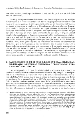 A. HUERCO LORA: Las Pretensiones de Condena en el Contencioso-Administrativo _
que, si se hubiera resuelto puntualmente la solicitud del particular, no le habría
sido de aplicación18.
Pero hay otras pretensiones de condena con las que el particular no persigue
la satisfacción o el reconocimiento de un derecho cuyos presupuestos reunía en el
momento en que presentó la correspondiente solicitud en vía administrativa, sino
en las que se busca que se condene a la Administración a llevar a cabo una determi-
nada conducta (inspectora, sancionadora, de organización de un servicio, de apro-
bación de una norma), por estar obligada a ello legalmente y en la medida en que
con ello se favorece un interés del demandante. En este caso, el órgano judicial
podrá declarar, aplicando el Derecho entonces aplicable, que la respuesta adminis-
trativa a la solicitud del particular no fue conforme a derecho, declaración que
sólo tendrá sentido en cuanto presupuesto, por ejemplo, de una acción de respon-
sabilidad. Pero, dacio que no se trata de restablecer un derecho clel demandante
conculcado por la Administración, sino de obligar a ésta a ajustar su conducta a
Derecho, lo que no tendrá sentido será condenarla a llevar a cabo una actuación
que, en el momento de cumplirse (es decir, una vez dictada la sentencia) ya no
sería ni obligatoria ni conforme a Derecho. En estos casos, el órgano judicial de-
berá ajustar su sentencia al Derecho vigente en ese momento, siempre que las
partes hayan podido pronunciarse sobre él o se les dé ocasión de hacerlo.
4. LAS SENTENCIAS SOBRE EL FONDO: REVISIÓN DE LA ACTIVIDAD AD-
MINISTRATIVA IMPUGNADA Y ESTIMACIÓN O DESESTIMACIÓN DE LA
PRETENSIÓN DE CONDENA
Una vez superado el control de admisibilidad, la sentencia deberá entrar al
fondo del asunto y estimar o desestimar el recurso (arts, 68 y 70 LJC'A). Esta expre-
sión es un resto más de la concepción revisora del contencioso-administrativo ante-
rior a la qCA/1956, puesto que lo que se estima o desestima son cada una de las
pretensiones. En la terminología de la LJCA, la pretensión anulatoria (que era la
única admisible en el contencioso estatal antes de la LJCA/1956) es la pretensión
genérica y a ella se refiere probablemente la Ley cuando habla de la estimación o
desestimación del recurso en su conjunto. Esto se confirma en el artículo 70, que
clice que el recurso se estimará o se desestimará según sean o no conformes a
18. Dogmáticamente se podría fortalecer esta conclusión si se piensa que la sentencia estimatoria
comienza por declarar contraria a Derecho y, en su caso, anular, la actividad administrativa
con la que se respondió a la solicitud clel particular. Anulada esta actuación, la solicitucl queda
automáticamente pendiente de resolución, del mismo modo que la anulación de una Senten-
cia apelada obliga a dictar una nueva sentencia sobre la pretensión formulada. Si de lo que se
trata es de determinar la resolución que corresponde a la solicitucl planteada por el particular,
habrá que aplicar el Derecho correspondiente al momento de presentación de dicha solicitud,
es decir, las normas que habría tenido que aplicar la Administración cuando dictó el acto. Si
la solución resultante no puede ser llevada a la práctica en el momento en que se dicte la
sentencia por ser jurídicamente imposible, se aplicará lo dispuesto en el art. 105.2 LJCA, que
tutela al demandante victorioso por la vía indemnizatoria.
244
 