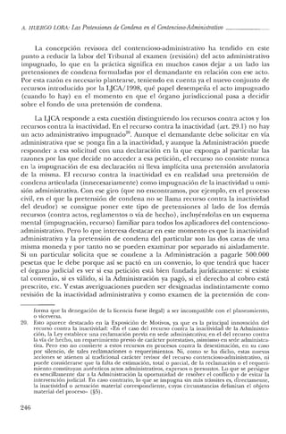 !l. HUERCO LORA: LasPretensiones de Condena en elContencioso-Administrativo
La concepclOn revisora del contencioso-administrativo ha tendido en este
punto a reducir la labor de! Tribunal al examen (revisión) del acto administrativo
impugnado, lo que en la práctica significa en muchos casos dejar a un lado las
pretensiones de condena formuladas por el demandante en relación con ese acto.
Por esta razón es necesario plantearse, teniendo en cuenta ya el nuevo conjunto de
recursos introducido por la LJCA/1998, qué pape! desempeña el acto impugnado
(cuando lo hay) en e! momento en que el órgano jurisdiccional pasa a decidir
sobre e! fondo de una pretensión de condena.
La LJCA responde a esta cuestión distinguiendo los recursos contra actos y los
recursos contra la inactividad. En e! recurso contra la inactividad (art, 29.1) no hay
un acto administrativo impugnado'", Aunque e! demandante debe solicitar en vía
administrativa que se ponga fin a la inactividad, y aunque la Administración puede
responder a esa solicitud con una declaración en la que exponga al particular las
razones por las que decide no acceder a esa petición, el recurso no consiste nunca
en la impugnación de esa declaración ni lleva implícita una pretensión anulatoria
de la misma. El recurso contra la inactividad es en realidad una pretensión de
condena articulada (innecesariamente) como impugnación de la inactividad u omi-
sión administrativa. Con ese giro (que no encontramos, por ejemplo, en el proceso
civil, en e! que la pretensión de condena no se llama recurso contra la inactividad
de! deudor) se consigue poner este tipo de pretensiones al lado de los demás
recursos (contra actos, reglamentos o vía de hecho), incluyéndolas en un esquema
mental (impugnación, recurso) familiar para todos los aplicadores del contencioso-
administrativo. Pero lo que interesa destacar en este momento es que la inactividad
administrativa y la pretensión de condena del particular son las dos caras de una
misma moneda y por tanto no se pueden examinar por separado ni aisladamente.
Si un particular solicita que se condene a la Administración a pagarle 500.000
pesetas que le debe porque así se pactó en un convenio, lo que tendrá que hacer
el órgano judicial es ver si esa petición está bien fundada jurídicamente: si existe
tal convenio, si es válido, si la Administración ya pagó, si el derecho al cobro está
prescrito, etc. Y estas averiguaciones pueden ser designadas indistintamente como
revisión de la inactividad administrativa y como examen de la pretensión de con-
forma que la denegación de la licencia fuese ilegal) a ser incompatible con el planeamiento,
o viceversa.
20. Esto aparece destacado en la Exposición de Motivos, ya que es la principal innovación del
recurso contra la inactividad: "En el caso del recurso contra la inactividad de la Administra-
ción, la Ley establece una reclamación previa en sede administrativa; en el del recurso contra
la vía de hecho, un requerimiento previo de carácter potestativo, asimismo en sede administra-
tiva. Pero eso no convierte a estos recursos en procesos contra la desestimación, en su caso
por silencio, de tales reclamaciones o requerimientos. Ni, como se ha dicho, estas nuevas
acciones se atienen al tradicional carácter revisor del recurso contencioso-administrativo, ni
puede considerarse que la falta de estimación, total o parcial, de la reclamación o el requeri-
miento constituyan auténticos actos administrativos, expresos o presuntos. Lo que se persigue
es sencillamente dar a la Administración la oportunidad de resolver el conflicto y de evitar la
intervenciónjuclicial. En caso contrario, lo que se impugna sin más trámites es, directamente,
la inactividad o actuación material correspondiente, cuyas circunstancias delimitan el objeto
material del proceso» (§5).
246
 