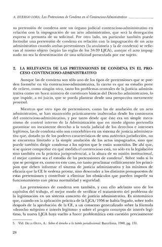 A. HUERCO LORA: LasPretensiones de Condena en el Contencioso-Administrativo _
su pretensión de condena ante un órgano judicial contencioso-administrativo en
relación con la impugnación de un acto administrativo, que será la denegación
expresa o presunta de su solicitud. Por otro lado, un particular también puede
formular una pretensión de condena en relación con la impugnación de un acto
administrativo cuando ambas pretensiones (la anulatoria y la de condena) se refie-
ran al mismo objeto (según las reglas de los 34-39 LJCA), aunque el acto impug-
nado no sea la desestimación de una solicitud presentada por ese sujeto.
2. LA RELEVANCIA DE LAS PRETENSIONES DE CONDENA EN EL PRO-
CESO CONTENCIOSO-ADMINISTRATIVO
Aunque las de condena son sólo uno de los tipos de pretensiones que se pue-
den formular en vía contencioso-administrativa, lo cierto es que su estudio pone
de relieve, como ningún otro, tanto los problemas centrales de la Justicia adminis-
trativa como un buen número de cuestiones básicas del Derecho administrativo, lo
que impide, a mi juicio, que se pueda plantear desde una perspectiva meramente
procesal.
Mientras que otro tipo de pretensiones, como las de anulación de un acto
administrativo, se han mantenido prácticamente inalteradas desde los comienzos
del contencioso-administrativo, y por tanto desde que éste era un simple meca-
nismo de control interno de la Administración que en modo alguno pretendía
garantizar un inexistente derecho a la tutela judicial de los derechos e intereses
legítimos, las de condena sólo son concebibles en un sistema de justicia administra-
tiva que, dotado ya de los poderes característicos de una auténtica jurisdicción, no
se encuentra limitado a la simple anulación de los actos impugnados, sino que
puede también dirigir condenas a los sujetos que le están sometidos. De ahí que,
si se quiere comprobar en qué medida el contencioso está, no sólo en la legislación
sino también en la práctica jurisprudencial, a la altura de su misión institucional,
el mejor camino sea el estudio de las pretensiones de condena". Sobre todo si lo
que se persigue es, como en este caso, no tanto proclamar enfáticamente los princi-
pios que deben informar el sistema de justicia administrativa y los mínimos de
eficacia que la CE le ordena prestar, sino descender a los distintos presupuestos de
estas pretensiones y contribuir a eliminar los obstáculos que pueden impedir su
funcionamiento con plena normalidad y seguridad.
Las pretensiones de condena son también, y con ello adelanto uno de los
capítulos del trabajo, el mejor modo de verificar el tratamiento del problema de
la legitimación en un sistema concreto de justicia administrativa. Es sintomático
que, cuando en la aplicación práctica de la LJCA/1956 se había llegado, sobre todo
después de la aprobación de la CE, a un consenso generalizado sobre la fórmula
«derecho subjetivo e interés legítimo» y sobre el propio concepto de interés legí-
timo, la nueva LJCA haya vuelto a hacer problemática esta cuestión precisamente
5. Vicl. DELA OLIVA, A.: Sobre el derechoa la tutela jurisdiccional. Barcelona, 1980, pg. 131.
28
 