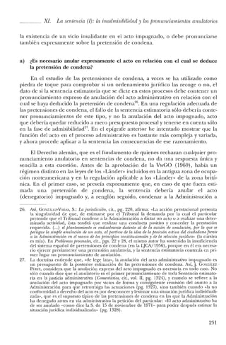 XI. La sentencia (I): la inadmisibilidrul y los pronunciamientos anulatorios
la existencia de un VlClO invalidante en el acto impugnado, o debe pronunciarse
también expresamente sobre la pretensión de condena.
a) ¿Es necesario anular expresamente el acto en relación con el cual se deduce
la pretensión de condena?
En el estudio de las pretensiones de condena, a veces se ha utilizado como
piedra de toque para comprobar si un ordenamiento jurídico las recoge o no, el
dato de si la sentencia estimatoria que se dicte en estos procesos debe contener un
pronunciamiento expreso ele anulación del acto administrativo en relación con el
cual se haya deducido la pretensión de condena'", En una regulación adecuada de
las pretensiones de condena, el fallo ele la sentencia estimatoria sólo debería conte-
ner pronunciamientos de este tipo, y no la anulación del acto impugnado, acto
que debería quedar reducido a mero presupuesto procesal y tenerse en cuenta sólo
en la fase ele admisibilidad27
. En el epígrafe anterior he intentado mostrar que la
función del acto en el proceso administrativo es bastante más compleja y variada,
y ahora procede aplicar a la sentencia las consecuencias ele ese razonamiento.
El Derecho alemán, que es el fundamento de quienes rechazan cualquier pro-
nunciamiento anulatorio en sentencias de condena, no da una respuesta única y
sencilla a esta cuestión. Antes de la aprobación de la VwGO (1960), había un
régimen distinto en las leyes ele los «Lánder. incluidos en la antigua zona de ocupa-
ción norteamericana y en la regulación aplicable a los «Lánder- de la zona britá-
nica. En el primer caso, se preveía expresamente que, en caso de que fuera esti-
mada una pretensión de .condena> la sentencia debería anular el acto
(denegatorio) impugnado y, a renglón seguido, condenar a la Administración a
26. Así, GONZ'U7.-VARAS, S.: La jurisdiccitm, cit., pg. 220, afirma: "La acción prestacional presenta
la singularidad de que, de estimarse por el Tribunal la demanda por la cual e! particular
pretende que el Tribunal condene a la Administración a dictar un acto o a realizar una deter-
minada actividad, ésta tendrá que realizar una conducta positiva y conceder la prestación
requerida. (...) el planteamiento es radicalmente distinto al de la acción de anulación, IJar la que se
IJersigue la simple anulación de un acto, al partirse de la idea de la posicion activa del ciudadano[rente
a la Administmción en el marco de los principios constitucionales y de la relacunt jurídica» (la cursiva
es mía). En Problemas procesales, cit., pgs. 22 y 28, el mismo autor ha sostenido la insuficiencia
de! sistema espanol de pretensiones de condena (en la LJCA/1956), porque en él era necesa-
rio ejercer previamente una pretensión anulatoria, y la sentencia estimatoria contenía en pri-
mer lugar un pronunciamiento de anulación.
27. La doctrina entiende que, "de lege lata", la anulación del acto administrativo impugnado es
un presupuesto de la posterior estimación de las pretensiones de condena. Así, J. GONzALEZ .
Pf:REZ, considera que la anulación expresa de! acto impugnado es necesaria en todo caso. No
sólo cuando dice que el anulatorio es e! primer pronunciamiento de toda Sentencia estimato-
ria en la justicia administrativa (Comentarios, cit., vol. Ir, pg. 1324), Y cuando se refiere a la
anulación de! acto impugnado por vicios de forma y consiguiente remisión de! asunto a la
Administración para que retrotraiga las actuaciones (pg. 1327), sino también cuando «la no
conformidad a derecho de! acto es por desconocer y lesionar una situación jurídica individuali-
zada", que es e! supuesto típico de las pretensiones de condena en las que la Administración
ha denegado antes en vía administrativa la petición de! particular: "El acto administrativo ha
de ser anulado -como dice la S. de 15 de noviembre de 1971- para poder después estimar la
situación jurídica individualizada" (pg. 1328).
251
 