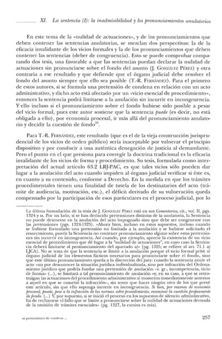 Xl. La sentencia (1): la inadmisibiiidad y los pronunciamientos anulatonos
En este tema de la «nulidad de actuaciones», y de los pronunciamientos que
deben contener las sentencias anulatorias, se mezclan dos perspectivas: la de la
eficacia invalidante de los vicios formales y la de los pronunciamientos que deben
contener las sentencias (deber de congruencia). Esto se puede comprobar compa-
rando dos tesis, una favorable a que las sentencias puedan declarar la nulidad de
actuaciones sin pronunciarse sobre el fondo del asunto Q. GONzALEZ PÉREZ) y otra
contraria a ese resultado y que defiende que el órgano judicial debe resolver el
fondo del asunto siempre que ello sea posible (T.-R. FERNANm:z). Para el primero
de estos autores, si se formula una pretensión de condena en relación con un acto
administrativo, y dicho acto está afectado por un «vicio esencial de procedimiento»,
entonces la sentencia podrá limitarse a la anulación sin incurrir en incongruencia.
Y ello incluso si el pronunciamiento sobre el fondo hubiese sido posible a pesar
del vicio formal, pues este autor sostiene que la sentencia puede (es decir, no está
obligada a ello), por economía procesal, ir más allá del pronunciamiento anulato-
rio y decidir la cuestión de fondo".
Para T.-R. FERNANDEZ, este resultado (que es el de la vieja construcción jurispru-
dencial de los vicios de orden público) sería inaceptable por vulnerar el principio
dispositivo y por conducir a una auténtica denegación de justicia al demandante.
Pero el punto en el que presiona para corregir la doctrina tradicional es la eficacia
invalidante de los vicios de forma y procedimiento. Su tesis, formulada como inter-
pretación del actual artículo 63.2 LRJ-PAC, es que tales vicios sólo pueden dar
lugar a la anulación del acto cuando impiden al órgano judicial verificar si éste es,
en cuanto a su contenido, conforme a Derecho. En la medida en que los trámites
procedimentales tienen una finalidad de tutela de los destinatarios elel acto (trá-
mite de audiencia, motivación, etc.), el déficit derivado de su vulneración queda
compensado por la participación de esos particulares en el proceso judicial, por lo
La última formulación de la tesis de J. GONZÁLEZ Pf:REZ está en sus Comentarios, cit., vol. Il, pgs.
1324 y ss. Por un lado, si se han deducido pretensiones distintas de la anulatoria, la Sentencia
no puede detenerse en la anulación del acto impugnado sino que debe ser congruente con
las pretensiones (pgs. 1324-1325). «Ahora bien, incluso en estos supuestos, incluso cuando
se hubiese formulado una pretensión no limitada a la anulación y se hubiese solicitado el
resarcimiento, puede la Sentencia no contener pronunciamiento alguno sobre estas pretensio-
nes sin incurrir en incongruencia. Así cuando, por ejemplo, aprecie la existencia de un vicio
esencial de procedimiento que dé lugar a la "nulidad de actuaciones", en cuyo caso la Senten-
cia deberá limitarse al pronunciamiento del apartado a)» [pg. 1325; se refiere al art, 71.1 a)
LJCA]. No se trata de que la sentencia se limite a la anulación porque el vicio formal prive al
órgano judicial de los elementos fácticos necesarios para pronunciarse sobre el fondo, sino
que este último pronunciamiento queda a la discreción del juez: cuando la sentencia anule el
acto «no por desconocer la situación jurídica individualizada, sino por infracción del Ordena-
miento jurídico que podría fundar una pretensión de anulación -v. gr., incompetencia, vicio
de forma- (oo.), se limitará a tal pronunciamiento de anulación -y, en su caso, a que se retro-
traigan las actuaciones del procedimiento administrativo al momento inmediatamente anterior
a aquel en que se cometió la infracción-, sin tener que hacer ningún otro de los que prevé
este artículo, sin que ello suponga incurrir en incongruencia. Si bien, po'r razones de economia
procesal, puede, pese a la infracción de las normas so/miprocedimiento, examinar la cuestión propiamente
defondo. (oo.) Y, por supuesto, si se inició el proceso en los supuestos de silencio administrativo,
ha de rechazarse el tallo que se limite a pronunciarse sobre la nulidad de actuaciones derivada
de la omisión de trámites esenciales" (pg. 1327, la cursiva es mía).
as pretensiones de condena. 257
 