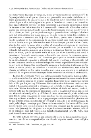 A. HUERCO LORA: Las Pretensiones de Condena en el Contencioso-Administrativo
que tales vicios devienen irrelevantes, meras irregularidades no invalidantes'". El
órgano judicial ante el que se plantea una pretensión anulatoria (aisladamente o
como presupuesto de una pretensión de condena) debe comprobar siempre en
primer lugar si el acto impugnado se ajusta a Derecho en cuanto a su contenido.
Si es materialmente correcto, se debe desestimar la pretensión anulatoria, a pesar
de los eventuales vicios formales. Y si su contenido es contrario a Derecho, se debe
anular por este motivo, dejando claro a la Administración que no puede volver a
dictar el acto, es decir, que no puede corregir el procedimiento y obligar al destina-
tario del acto a iniciar un nuevo proceso. De esta forma se evitan los resultados a
que conduce la construcción de J. GONzALEZ Pf:REZ, puesto que la sentencia no
puede escudarse en la concurrencia de un vicio formal para eludir pronunciarse
sobre el fondo, sino que debe resolver este último siempre que sea posible. Como,
además, los vicios formales sólo invalidan el acto administrativo, según esta tesis,
cuando impidan al órgano judicial pronunciarse (en un sentido o en otro) sobre
el fondo del asunto, nunca se va a producir la situación descrita por este último
autor, es decir, que la sentencia anule el acto por vicios formales y no entre a
examinar el fondo del asunto, o que lo haga sólo por razones de economía proce-
sal, ya que, según la tesis de T.-R. FERNANIWZ, para apreciar la eficacia invalidante
de un vicio formal es preciso ir al fondo del asunto y verificar si el contenido del
acto es conforme a derecho o si esta indagación resulta imposible como consecuen-
cia del vicio de forma. Esta modificación respecto a la doctrina tradicional de los
vicios de orden público se introduce a través de una determinada tesis sobre la
eficacia invalidante de los vicios formales, que es un tema distinto y en principio
previo al de los pronunciamientos que deben contener las sentencias estimatorias.
La tesis deJ. GONZÁl.EZ Pf:REZ, que es la formulación doctrinal de la jurispruden-
cia tradicional sobre los vicios de orden público (tal como ha evolucionado hasta
hoy), es difícil de aceptar en algunos aspectos. En primer lugar, porque no parece
defendible que los Jueces y Tribunales Contencioso-Administrativos decidan a vo-
luntad (¿discrecionalmente?) si otorgan o no la tutela efectiva que solicita el de-
mandante. Si éste formula una pretensión relativa al fondo del asunto, es decir,
cuando pide que la sentencia se pronuncie sobre si la Administración tiene o no
una determinada obligación, y el Tribunal tiene elementos de juicio suficientes
para decidir sobre ella, ¿cómo se puede justificar que se abstenga de tal pronuncia-
miento y se limite a anular el acto impugnado por motivos formales? ¿En función
de qué interés prevalente decidirá el Tribunal si concede o no al demandante la
tutela judicial que constituye para él un auténtico derecho fundamental? Recorde-
mos que no se trata sólo del principio de economía procesal, que de alguna manera
es un principio objetivo dirigido a un mejor funcionamiento del sistema judicial
en su conjunto, sino del respeto a un derecho fundamental (art. 24.1 CE), cuya
posición ordinamental es muy distinta.
Por otro lado, la corrección que se hace a la teoría de la nulidad de actuacio-
nes en el caso de los actos producidos por silencio negativo, siendo como es lógica
38. Vid. FERNANDEZ, T.-R.: La doctrina, cit., pgs. 155 y ss.
258
 