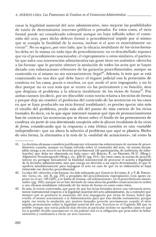 A. HUERCO LORA: Las Pretensiones de Condena en el Contencioso-Administrativo _
curar la legalidad material del acto administrativo, sino mejorar las posibilidades
de tutela de determinados intereses públicos o privados. En estos casos, el vicio
formal puede ser considerado relevante aunque no haya influido sobre el conte-
nido del acto, pues dicho defecto formal o procedimental impide por sí mismo
que se cumpla la finalidad de la norma, incluso si el acto es materialmente co-
rrecto", No es seguro, por otro lado, que la eficacia invalidante de los vicios forma-
les deba ser la misma en todo tipo de procedimientos: no es descabellado suponer
que en el procedimiento sancionador, el expropiatorio u otros similares, el particu-
lar que sufre una intervención administrativa tan grave tiene un auténtico «derecho
a las formas» que le permite obtener la anulación de todos los actos que se hayan
dictado con vulneraciones relevantes de las garantías procedimentales, aunque su
contenido en sí mismo no sea necesariamente ilegal'12. Además, la tesis que se está
comentando no nos dice qué debe hacer el órgano judicial con la pretensión de
condena en los casos, pocos o muchos, en que anule el acto impugnado, y no lo
dice porque no es una tesis que se centre en las pretensiones y su función, sino
que desplaza el problema a la eficacia invalidante de los vicios de forrna'", Por
ambas razones (es decir, por ser discutible como teoría relativa a los vicios de forma
y porque deja sin resolver el problema del contenido de las sentencias en los casos
en que se haya producido un vicio formal invalidante) , es preciso apurar aún más
el estudio del problema, yendo más allá del punto de vista estricto de los vicios
formales. Es decir, en lo que sigue intentaré mostrar qué tipo de pronunciamientos
han de contener las sentencias que se dicten sobre el fondo de las pretensiones de
condena sin partir de una determinada concepción sobre la eficaciainvalidante de losvicios
de forma, considerando que la respuesta a esta última cuestión es una «variable
independiente» que no altera la solución al problema que aquí se plantea. Dicho
de otra forma, la alternativa a la tesis de la «nulidad de actuaciones», tal como la
41. La doctrina alemana considerajurídicamente relevantes las vulneraciones de normas de proce-
dimiento cuando, aunque no hayan influido sobre el contenido del acto, «la norma incum-
plida otorga a un tercero un derecho procedimental [de participación, de audiencia, de infor-
mación] que deba ser observado en todo caso»: vid. BADURA, P., en ERICHSEN, H.-U. (Hrsg.):
Allgerneines Verwaltungs7"echt (Hrsg.), cit., §38.31 (pg. 531). En estos casos, la norma de procedi-
miento no persigue únicamente la finalidad instrumental de procurar el acierto y legalidad
de la decisión administrativa, sino que otorga un derecho a un sujeto determinado, lo que le
apodera simultáneamente para impugnar el acto en caso de que en su elaboración se haya
vulnerado ese derecho procedimental.
42. La idea del «derecho a las formas» ha sido subrayada por CARCÍA DE ENTERRiA, E. YT.-R. FERi'-1ÁN-
DEZ: Curso, cit., vol. Il, pg. 270, a propósito del procedimiento expropiatorio (con apoyo ex-
preso en el art. 125 LEF) , Yse habla de formas «ad solemnitatem» en el procedimiento sancio-
nador (pg. 183), aunque no se han derivado de estas ideas las posibles consecuencias en orden
a una eficacia invalidante reforzada de los vicios de forma en casos como éstos.
43. Es más, la teoría comentada, que parte de que los vicios formales tienen una relevancia mera-
mente instrumental respecto a la legalidad material del acto administrativo, da a entender que
siempre que se produzca la anulación del acto impugnado por vicios de forma, habrá que
remitir el asunto nuevamente a la Administración para que ésta decida nuevamente, porque
según esa teoría la anulación por motivos formales procede precisamente cuando el vicio
impida pronunciarse sobre la legalidad material del acto. Veremos en el Capítulo xn que es
posible otorgar una tutela judicial más efectiva al particular incluso en aquellos casos en que
no es posible decidir exactamente en vía judicial cuál es la obligación que pesa sobre la Admi-
nistración y condenarla a dictar un acto concreto.
260
 