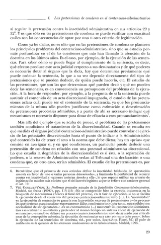 1. Las pretensiones de condena en el contencioso-administrativo
al regular la pretensión contra la inactividad administrativa en sus artículos 29 y
326
• Yes que sólo en las pretensiones de condena se puede verificar con exactitud
cuáles son las consecuencias de optar por uno u otro criterio de legitimación.
Como ya he dicho, no es sólo que en las pretensiones de condena se planteen
los principales problemas del contencioso-administrativo, sino que su estudio per-
mite profundizar en e! de las cuestiones que más han llamado la atención de la
doctrina en los últimos años. Es el caso, por ejemplo, de la ejecución de las senten-
cias. Para saber cómo se puede llegar al cumplimiento de la sentencia, es decir,
qué efectos produce este acto judicial respecto a sus destinatarios y de qué poderes
es necesario dotar al órgano que la dicta, hay que determinar previamente qué
puede ordenar la sentencia, lo que a su vez depende directamente de! tipo de
pretensiones que se pueden deducir, de quién puede hacerlo, etc. El estudio de
las pretensiones, que son las que determinan qué pueden decir y qué no pueden
decir las sentencias, es en consecuencia un presupuesto del problema de la ejecu-
ción. A la hora de responder, por ejemplo, a la pregunta de si la sentencia puede
sustituir e! contenido de un acto discrecional impugnado, e! estudio de las preten-
siones aclara cuál puede ser e! contenido de la sentencia, ya que los pronuncia-
mientos de la misma sólo pueden justificarse como estimación o desestimación
de pretensiones procesales admisibles, y a partir de ahí es necesario indagar qué
mecanismos es necesario disponer para dotar de eficacia a esos pronunciamientos",
Más allá del ejemplo que se acaba de poner, el problema de las pretensiones
también condiciona e! tratamiento de la discrecionalidad. Cuando se estudia en
qué medida el órgano judicial contencioso-administrativo puede controlar el ejerci-
cio de las potestades discrecionales hasta e! punto de indicar a la Administración
qué contenido ha de tener el acto o la norma que debe dictar, hay un «prius» que
consiste en averiguar si, y en qué condiciones, un particular puede deducir una
pretensión de condena en relación con una potestad administrativa discrecional.
Lo que estudia la dogmática de la discrecionalidad es si ésta, o la separación de
'poderes, o la reserva de Administración vedan al Tribunal una declaración o una
condena que, en otro caso, serían admisibles. El estudio de las pretensiones es, por
6. Recuérdese que el primero de esos artículos define la inactividad hablando de «prestación
concreta en favor de uno o varias personas determinadas», y limitando la posibilidad de recurrir
contra esa inactividad a «quienes tuvieran derecho a ella», lo que supone utilizar un criterio de
legitimación mucho más estricto que e! de! interés legítimo a que se refiere con carácter general
elart.19.
7. Vid. GONZÁLEZ-VARAS, S.: Problemas procesales actuales de la Jurisdicción Contencioso-Administraiiua.
Madrid, sin fecha (1994?), pgs. 114-116: «No se comprende bien la excesiva insistencia en la
búsqueda de mecanismos eficaces al final del proceso, en la fase de ejecución, si no se facilita
la ejecución desde e! comienzo del proceso contencioso-administrativo (...). La "normalidad"
en la ejecución de sentencias se ganaría con la previsión expresa de pretensiones o vías procesa-
les que sirvieran para canalizar expresamente fallos condenatorios y, por tanto, susceptibles con
normalidad de ser ejecutados»; "es un contrasentido (,..) mantener un contencioso-administra-
tivo esencialmente anulatorio y pretender al mismo tiempo un sistema eficaz de ejecución ele
sentencias»; «cuando se delinee un proceso contencioso-administrativo de acuerdo con el tiralí-
neas de la concepción subjetiva, la ejecución de sentencias va a caer por su propio peso». Sobre
la ejecución de las sentencias de condena, vid., por todos, BELTRÁN DE FELIPE, M.: El poder de
sustitución en la ejecución de las sentencias condenatorias de la Adrninistración. Madrid, 1995.
29
 