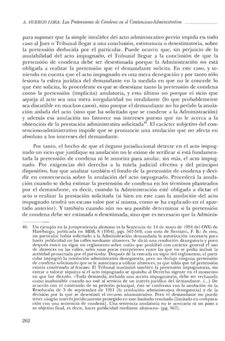 ji. HUERCO LORA: Las Pretensiones de Condena en elContencioso-Administrativo
para suponer que la simple invalidez del acto administrativo previo impida en todo
caso al Juez o Tribunal llegar a una conclusión, estimatoria o desestimatoria, sobre
la pretensión deducida por el particular. Puede ocurrir que, sin perjuicio de la
anulabilidad del acto impugnado, el Tribunal llegue a la conclusión de que la
pretensión de condena debe ser desestimada porque la Administración no está
obligada a realizar la pretensión que el demandante solicita. En este caso, y te-
niendo en cuenta que el acto impugnado es una mera denegación y por tanto sólo
lesiona la esfera jurídica del demandante en la medida en que no le concede lo
que éste solicita, lo procedente es que se desestime tanto la pretensión de condena
como la pretensión (implícita) anulatoria, y esto último no porque e! vicio que
aqueja al acto sea una mera irregularidad no invalidante (lo que probablemente
sea discutible en muchos casos), sino porque el demandante no ha pedido la anula-
ción aislada de! acto (sino que ha solicitado que se condene a la Administración)
y además esa anulación no favorece sus intereses puesto que no le acerca a la
obtención de la prestación administrativa solicitada'". El carácter subjetivo del con-
tencioso-administrativo impide que se pronuncie una anulación que no afecta en
absoluto a los intereses del demandante.
Por tanto, el hecho de que el órgano jurisdiccional detecte en e! acto impug-
nado un vicio que justifique su anulación no le exime de verificar si está fundamen-
tada la pretensión de condena ni le autoriza para anular, sin más, el acto impug-
nado. Por exigencias del derecho a la tutela judicial efectiva y de! principio
dispositivo, hay que analizar también e! fondo de la pretensión de condena y deci-
dir en consecuencia sobre la anulación del acto impugnado. Procederá la anula-
ción cuando se deba estimar la pretensión de condena en los términos planteados
por el demandante, es decir, cuando la Administración esté obligada a dictar el
acto o realizar la prestación solicitada (si bien en este caso la anulación del acto
impugnado tendrá un escaso valor por sí misma, como se ha explicado en el apar-
tado anterior). Y también cuando aún no sea posible determinar si la pretensión
de condena debe ser estimada o desestimada, sino que es necesario que la Adrninis-
46. Un ejemplo en la jurisprudencia alemana es la Sentencia de 14 de mayo de 1954 del ove de
Hamburgo, publicada en AfDR, 8 (1954), pgs. 567-569, con nota de SIEVEKll'o:G, F. B.: In mm,
un panicular había solicitado a la Administración demandada la autorización necesaria para
hacer publicidad en las calles mediante altavoces. Se dictó una resolución denegatoria y poco
después entró en vigor un reglamento sobre ruido que prohibió con carácter general el uso
de altavoces en las calles, salvo unas pocas excepciones entre las que no se podía incluir la
actividad proyectada por el panicular. Después de la entrada en vigor del reglamento, e! parti-
cular impugnó la resolución administrativa denegatoria, pero no dedujo ninguna pretensión
de condena solicitando que se le autorizara a utilizar altavoces, ya que sabía que tal pretensión
estaría condenada al fracaso. El Tribunal inadrnitió también la pretensión impugnatoria, sin
entrar a valorar siquiera si el acto impugnado se ajustaba al Derecho vigente en el momento
en que fue dictado. «Toda demanda, incluida una acción impugnatoria, debe ser rechazada
como inadmisible cuando no esté al servicio de un interés jurídico de! demandante. (...) De
acuerdo con e! contenido de su petición principal, éste se conforma con la anulación de la
Resolución de 3 de septiembre de 1951 [la resolución administrativa denegatoria] y de la
decisión por la que se desestimó el recurso administrativo. Pero el demandante no puede
tener ningún interésjurídicamente protegido en este limitado resultado [limitado en compara-
ción con una sentencia de condena]. Una sentencia anulatoria no le acercaría ni un paso a
su objetivo final, es decir, hacer publicidad mediante altavoces» (pg. 567).
262
 