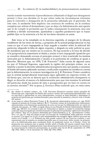 XI. La sentencia (1): la inadmisibilidad y lospronunciamientos anulatorios
tración tramite nuevamente el procedimiento (eliminado el ilegal acto denegatorio
previo) y dicte una decisión en la que valore todas las circunstancias relevantes
para la concesión o denegación de la prestación solicitada por el particular. En
este caso, la anulación lleva implícita una sentencia de condena; no la condena
completa que solicita el demandante y que no deja a la Administración más opción
que la de cumplir la prestación que le indica exactamente la sentencia, sino una
condena a decidir nuevamente, ajustándose a aquellos parámetros que se hayan
podido [Bar en la sentencia a la luz de los datos obrantes en autos.
Este tema se ha estudiado en la doctrina española, al margen de la eficacia
invalidante de los vicios de forma, a propósito de la actitud jurisprudencial en los
casos en que el acto impugnado se haya negado a resolver sobre la solicitud del
particular alegando la falta de algún requisito, y después en sede judicial se pone
de manifiesto que ese motivo no es correcto. No hay acuerdo a la hora de decidir
si la jurisprudencia mayoritaria se limita a anular el acto impugnado (posición que
se considera demasiado cercana al principio revisor) o bien trasciende los motivos
invocados por la Administración y estudia si la pretensión de condena se ajusta a
Derecho. Mientras que, en 1976, T.-R. F¡':RNÁJ"IDEz'17 daba cuenta de algunos casos
en que el Tribunal Supremo, superando la rigidez del principio revisor, no se
limitaba a anular la decisión administrativa denegatoria sino que pasaba a examinar
el fondo del asunto aplicando normas y verificando requisitos no tenidos en cuenta
por la Administración, la reciente investigación de J. R. FERNÁNDEZ TORRES considera
que la actitud jurisprudencial mayoritaria sigue aplicando un esquema revisor, de
tal forma que, una vez se detecta que la resolución administrativa denegatoria es
ilegal, se devuelve al asunto a la Administración para que ésta examine la solicitud
del particular desde los puntos de vista o presupuestos que no tuvo en cuenta en
su anterior decisión"; Por su parte, J. GONZÁLEZ PÉREZ entiende que, en estos casos,
47. En «Sobre el carácter revisor», cit., T.-R. F¡':¡u'iANDEZ RODRÍGUEZ muestra varios ejemplos de
Sentencias que, superando los límites del carácter revisor del contencioso-administrativo, van
en esta línea y aprovechan un acto administrativo (aunque se haya limitado a desestimar la
petición del particular por motivos formales) para vincular la instancia y discutir todo e! fondo
del asunto.
48. A ese tema se refiere FERNANDEZ TORRt:s, J. R.: Jurisdicción adrninistrativa reoisora, cit., pgs. 62-63,
citando e! artículo de CLAVERO ARÉVALO, M. F.: «Carácter revisor de la Jurisdicción contencioso-
administrativa y las Sentencias anulatorias de actos en los que la Administración no entró en
el fondo de! asunto», de 1963, recogido ahora en sus Estudios de DerechoAdrninistrativo. Madrid,
1992, pgs. 205-214. Lo normal es que los Tribunales se limiten a anular la resolución impug-
nada que haya denegado por motivos formales la solicitud del particular (aplicación de! princi-
pio revisor). Esta era la postura defendida por GARcíATREVljANo, J.A.: «Acotamiento cualita-
tivo», cit., pg. 25: «hay un campo en que e! concepto de "revisoriedad" debe aplicarse en toda
su pureza, y es aquel en el que el acto aclministrativo ha recogiclo algún defecto procesal sin
entrar en el fondo. (...) el Tribunal tan sólo puede conocer de esa concreta cuestión, y aun
suponiendo que la resuelva en sentido favorable para el recurrente, debe remitir las actuacio-
nes a la Administración para resolución final, no pudiendo entrar en e! fondo». Entre las
sentencias que sostienen que se puede decidir sobre el fondo del asunto cuando haya datos
suficientes, aunque la Administración haya desestimado la solicitud del particular sin examinar
la concurrencia de todos los presupuestos, se pueden citar las de 20 de septiembre de 1994
(RJ 1994,7805) Y19 de diciembre de 1994 (RJ 1994,9909).
263
 