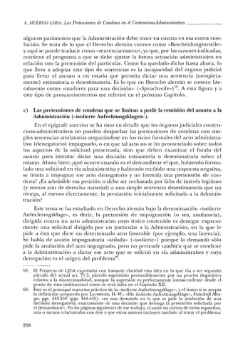 A. HUERCO LORA: LasPretensiones de Condena en el Contencioso-Administrativo _
algunos parámetros que la Administración debe tener en cuenta en esa nueva reso-
lución. Se trata de lo que el Derecho alemán conoce como «Bescheidungsurteile»
y aquí se puede traducir como «sentencia-marco», ya que, por las razones indicadas,
contiene el programa a que se debe ajustar la futura actuación administrativa en
relación con la pretensión del particular. Como ha quedado dicho hasta ahora, lo
que lleva a adoptar este tipo de sentencias es la incapacidad del órgano judicial
para llevar el asunto a un estado que permita dictar una sentencia (completa-
mente) estimatoria o desestimatoria. Es lo que en Derecho alemán se conoce lite-
ralmente como «madurez para una decisión» «<Spruchreife» )59. A esta figura y a
este tipo de pronunciamientos me referiré en el próximo Capítulo.
e) Las pretensiones de condena que se limitan a pedir la remisión del asunto a la
Administración (visolierte Anfechtungsklagen» ).
En el epígrafe anterior se ha visto en detalle que los órganos judiciales conten-
cioso-administrativos no pueden despachar las pretensiones de condena con sim-
ples sentencias anulatorias amparándose en los vicios formales del acto administra-
tivo (denegatorio) impugnado, o en que tal acto no se ha pronunciado sobre todos
los aspectos de la solicitud presentada, sino que deben examinar el fondo del
asunto para intentar dictar una decisión estimatoria o desestimatoria sobre el
mismo. Ahora bien: ¿qué ocurre cuando es el demandante el que, habiendo formu-
lado una solicitud en vía administrativa y habiendo recibido una respuesta negativa,
se limita a impugnar ese acto denegatorio y no formula una pretensión de con-
dena? ¿Es admisible esa petición o debe ser rechazada por falta de interés legítimo
(y menos aún de derecho material) a una simple sentencia desestimatoria que no
otorga, al menos directamente, la prestación inicialmente solicitada a la Adminis-
tración?
Este tema se ha estudiado en Derecho alemán bajo la denominación «isolierte
Anfechtungsklage», es decir, la pretensión de impugnación (o sea, anulatoria),
dirigida contra un acto administrativo cuyo único contenido es denegar expresa-
mente una solicitud dirigida por un particular a la Administración, en la que le
pide a ésta que dicte un determinado acto favorable (por ejemplo, una licencia).
Se habla de acción impugnatoria «aislada» (<<isolierte») porque la demanda sólo
pide la anulación del acto impugnado, pero no pretende también que se condene
a la Administración a dictar ese acto que se solicitó en vía administrativa y cuya
denegación es el origen del problerna'".
59. El Proyecto de LJCA expresaba con bastante claridad esta idea en lo que iba a ser segundo
párrafo del actual arto 71.2, párrafo suprimido presumiblemente por un prurito dogmático
relativo a la discrecionalidad, aunque la supresión es perfectamente intrascendente desde el
punto de vista institucional como se verá infra en el Capítulo XII.
60. Este es el principal supuesto práctico de la «isolierte Anfechtungsklage», y el único si se acepta
la definición propuesta por LAUmNGER, H.-W.: "Die isolierte Anfechtungsklage», Festschrift Men-
ger, pgs. 443-459 (pgs. 444-445): "es una demanda en la que se pide la anulación de una
decisión denegatoria, exactamente de una decisión que deniega la prestación solicitada por
el demandante». En las páginas siguientes de ese trabajo, el autor da cuenta de otros supuestos,
más o menos relacionados con éste y que otros autores incluyen también al tratar el problema:
268
 