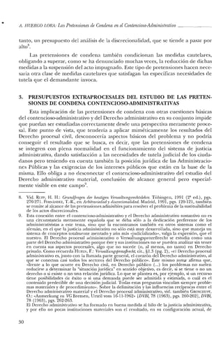 It. HUERCO LORA: LasPretensiones de Condena enel Contencioso-Administrativo
tanto, un presupuesto del análisis de la discrecionalidad, que se tiende a pasar por
altos.
Las pretensiones de condena también condicionan las medidas cautelares,
obligando a superar, como se ha denunciado muchas veces, la reducción de dichas
medidas a la suspensión del acto impugnado. Este tipo de pretensiones hacen nece-
saria otra clase de medidas cautelares que satisfagan las específicas necesidades de
tutela que el demandante invoca.
3. PRESUPUESTOS EXTRAPROCESALES DEL ESTUDIO DE LAS PRETEN-
SIONES DE CONDENA CONTENCIOSO-ADMINISTRATIVAS
Esta implicación de las pretensiones de condena con otras cuestiones básicas
del contencioso-administrativo y del Derecho administrativo en su conjunto impide
que puedan ser estudiadas correctamente desde una perspectiva meramente proce-
sal. Este punto de vista, que tendería a aplicar miméticamente los resultados del
Derecho procesal civil, desconocería aspectos básicos del problema y no podría
conseguir el resultado que se busca, es decir, que las pretensiones de condena
se integren con plena normalidad en el funcionamiento del sistema de justicia
administrativa, dando satisfacción a las necesidades de tutela judicial de los ciuda-
danos pero teniendo en cuenta también la posición jurídica de las Administracio-
nes Públicas y las exigencias de los intereses públicos que están en la base de la
misma. Ello obliga a no desconectar el contencioso-administrativo del estudio del
Derecho administrativo material, conclusión de alcance general pero especial-
mente visible en este campo".
S. Vid. Run-, H. H.: Grundfmgen del' heutigen Venualtungsrechtslehre. Tübingen, 1991 (2' ed.), pgs.
270-271. FERNANDEZ, T.-R., en Arbitrariedad y discrecionalidad. Madrid, 1991, pgs. 120-121, también
se remite al alcance de las pretensiones admisibles para resolver el problema de la sustituibilidad
de los actos discrecionales.
9. Esta conexión entre el contencioso-administrativo y el Derecho administrativo sustantivo no es
una circunstancia meramente española que se deba sólo a la dedicación preferente de los
administrativistas a este tema, sino que la encontramos también en otros sistemas como el
alemán, en el que la justicia administrativa no sólo está muy desarrollada, sino que maneja un
sistema de conceptos totalmente asentado y aún más «judicializado», valga la expresión, que el
nuestro. El Derecho procesal administrativo o VerwaltungsprozeBrecht se estudia como una
parte del Derecho administrativo porque éste y sus instituciones no se pueden analizar sin tener
en cuenta sus aspectos procesales, algo que no sucede (o, al menos, no tanto) en Derecho
privado. Como recuerda HUFEN, F.: Venvaltungsprozejl1echt, cit., §1.3 (pg. 2), "el Derecho procesal
administrativo es, junto con la llamada parte general, el corazón del Derecho administrativo, al
que se conectan casi todos los sectores del Derecho público». Este mismo autor afirma que,
"frente a lo que ocurre en Derecho civil, en Derecho público (...) los problemas no suelen
reducirse a determinar la "situación jurídica" en sentido objetivo, es decir, si se tiene o no un
derecho o si existe o no una relación jurídica. Lo que se plantea es, por ejemplo, si un recurso
tiene posibilidades de éxito o si una demanda puede ser admitida y estimada, o cuál es el
contenido predecible de una decisiónjudicial. Todas estas preguntas vinculan siempre proble-
mas materiales y de procedimiento". Sobre la delimitación y las influencias recíprocas entre el
Derecho administrativo material y el Derecho procesal administrativo, vid. también GROSClItlPF,
O.: «Anmerkung zu VC Bremen, Urteil vom 16-11-1962" [DVBI, 7S (1963), pgs. 260-262], DVBI,
7S (1963), pgs. 262-263.
El Derecho administrativo se ha formado en buena medida al hilo de la justicia administrativa,
y por ello no pocas instituciones materiales son el resultado, en su configuración actual, de
30
 