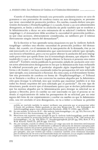 A. HUERCO LORA: LasPretensiones de Condena en elContencioso-Administrativo _
Cuando el demandante formula una pretensión anulatoria contra un acto ele
gravamen o una pretensión de condena contra un acto denegatorio, se presume
que tiene «necesidad de protección jurídica». En cambio, cuando deduce una pre-
tensión declarativa «<Feststellungsklage») o cuando, frente a un acto administrativo
denegatorio, se limita a solicitar su anulación sin pedir también que se condene a
la Administración a dictar un acto estimatorio de su solicitud (visolierte Anfech-
tungsklage»), el demandante debe acreditar la «necesidad de protección jurídica»,
ya que estas acciones, abstractamente consideradas, no satisfacen por sí mismas
directamente ningún interés del demandante'",
En la doctrina se han apuntado varias situaciones en que la «isolierte Anfech-
tungsklage» satisface una efectiva «necesidad de protección jurídica» del deman-
dante. Así, cuando, en el momento de la interposición de la demanda, éste ya no
está interesado en el acto administrativo que anteriormente solicitó (por ejemplo,
una licencia urbanística), pero a su vez quiere obtener la anulación del acto impug-
nado para evitar que quede firme (en la terminología alemana, que adquiera «Bes-
tandskraft») y que en el futuro le impida obtener la licencia si presenta una nueva
solicitud", También estaría justificada la pretensión aislada de anulación ante cier-
tos actos administrativos denegatorios en los que la Administración haya rechazado
la solicitud presentada por el particular alegando algún impedimento legal (de
forma o de fondo) y no haya examinado todos los presupuestos del acto solicitado
(por ejemplo, una autorización o licencia). En estos casos, si el demandante formu-
lase una pretensión de condena en forma de «Verpflichtungsklage», el Tribunal
no se limitaría a verificar si son correctos los motivos alegados por la Administra-
ción para denegar la solicitud, sino que tendría que examinar también si se dan
todos los demás requisitos del acto solicitado por el particular". En este tipo de
situaciones, puede ocurrir que el demandante quiera que se declare judicialmente
que los motivos alegados por la Administración para denegar su solicitud no se
ajustan a Derecho, pero en cambio no esté interesado en que el proceso se ex-
tienda al enjuiciamiento de todos los presupuestos de su solicitud, por no estar
seguro del éxito de ese enjuiciamiento y confiar en cambio en que la Administra-
ción, una vez anulado el acto denegatorio, no va a volver a rechazar su petición
podido ser tutelado también (o mejor) mediante una sentencia que se pronunciase sobre
el fondo del problema. Había apuntado ya esta idea WEYREUTHER, F.: «Zur Zulássigkeit der
Anfechtungsklage gegen einen ablehnenden Bescheid» DVBt, 71 (1956), pgs. 633-636.
69. En este sentido, LUIlINGER, H.-U.: "Die isolierte Anfechtungsklage», cit., pg. 455; PIETZNER YM.
RONELLENFITSCll: Das Assessorexamen, cit., pgs. 194 Yss.
70. Mencionan este supuesto como ejemplo de que la «isolierte Anfechtungsklage» puede satisfa-
cer una necesidad de protección jurídica del demandante LAUBlNGER, H.-W.: "Die isolierte An-
fechtungsklagc», cit., pg. 456; HUFEN, F.: VenualtungsprozejJrecht, §14.20 (pg. 250); Korr, F. O. Y
w.-R. 5C11ENK1O: VwCO, cit., §42.3ü (pgs. 314-315).
71. Así, por ejemplo, cuando se solicita una beca que exige una serie de elementos estrictamente
reglados (edad y titulación del solicitante) y además la valoración de diversos conceptos inde-
terminados (interés del proyecto presentado, ete.), ante una pretensión de condena el Tribu-
nal no sólo revisaría el motivo alegado por la Administración (falta de titulación académica,
por ejemplo), sino que tendría que entrar a examinar también otros elementos necesarios
para la obtención de ese acto y no examinados hasta ese momento, lo que amplía considerable-
mente el objeto del proceso respecto a una simple pretensión anulatoria,
272
 
