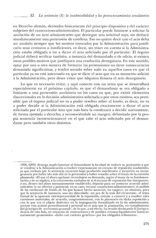XI. La sentencia (1): la inadrnisibilidad y los promincicmientos anulatorios
en Derecho alemán, derivados básicamente del principio dispositivo y del carácter
subjetivo del contencioso-administrativo. El particular puede limitarse a solicitar la
anulación de un acto administrativo que deniegue una solicitud suya, sin deducir
simultáneamente una pretensión de condena. Eso no quiere decir que el acto deba
ser anulado siempre que los motivos invocados por la Administración para justifi-
carlo sean erróneos o insuficientes, es decir, sin tener en cuenta si la Administra-
ción estaba obligada o no a dictar el acto solicitado por el particular. El órgano
judicial deberá verificar también, a instancia del demandado o de oficio, si existen
otros posibles motivos que justifiquen una resolución denegatoria. En este sentido,
optar por una u otra manera de formular las pretensiones no tiene consecuencias
demasiado significativas, y tendrá sentido sobre todo en aquellos casos en que el
particular ya no esté interesado en que se dicte el acto que en su momento solicitó
a la Administración, pero desee evitar que adquiera firmeza el acto denegatorio.
Lo que es necesario evitar, y aquí conecto con un tema que se desarrollará
especialmente en el próximo capítulo, es que el demandante se vea obligado a
limitarse a una pretensión anulatoria en los casos en que, por existir elementos
discrecionales en la decisión administrativa solicitada o por otros motivos, sea previ-
sible que el órgano judicial no va a poder resolver sobre el fondo, es decir, no va
a poder decidir si la Administración está obligada exactamente a dictar el acto
solicitado por el particular sino que más bien la condenará a decidir nuevamente,
de forma ajustada a derecho, y reconociéndo1c un margen, delimitado por la pro-
pia sentencia (sentencia-marco) en el que cabe el acto solicitado por el deman-
dante pero también otros distintos.
1996, 6292) deniega implícitamente al demandante la facultad de reducir su pretensión a que
se condene a la Administración a resolver expresamente un recurso de reposición inadmitido,
ya que rechaza que la sentencia recurrida haya producido indefensión o incurrido en incon-
gruencia por haber ido más allá de la pretensión y haber resuelto sobre el fondo de la cuestión
planteada: "El que el ahora apelante recondujese su demanda, según el tenor de su fundamen-
tación y de su suplico, a la controversia exclusiva de si el recurso de reposición fue interpuesto,
o no, dentro del plazo normativamente establecido, dejando para un posterior acuerdo admi-
nistrativo (y un ulterior y potencial, en su caso, recurso contencioso-administrativo) el análisis
de las cuestiones de fondo de las que hemos hecho mención, no empece, en absoluto, para
que la sentencia ele instancia, una vez dilucidado -en pro ele la tesis ele! recurrente- e! tema
formal de la aparente extemporaneielael de la reposición, entrase a conocer y a resolver tales
cuestiones materiales, de acuerdo, congruentemente, con lo planteado en dicha reposición y
con lo que era el objeto dialéctico en la impugnación formalizada en la vía administrativa,
porque esta actitud procedimental y procesal no es más que la plasmación, en cumplimiento
del principio de "economía procesal", de lo que, a tal efecto. ha venido declarando laJurispru-
dencia de esta Sala, en evitación de reiteraciones y de posibles retrasos lic¡uidatorios intencio-
nadamente promovidos -rlicho con carácter genérico- por los obligados tributarios".
275
 