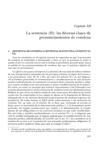 Capítulo XlI
La sentencia (11): las diversas clases de
pronunciamientos de condena
1. ¿SENTENCIA DE CONDENA O SENTENCIA SUSTITUTIVA/CONSTITUTI-
VA?
Una vez estudiados en el capítulo anterior los supuestos en que la pretensión
de condena es inadmitida o desestimada, o bien en que la sentencia se limita a
anular el acto en relación con el cual se dedujo la pretensión, procede pasar ahora
al análisis de los pronunciamientos de condena, que son el auténtico objetivo de
este tipo de pretensiones.
La lJCA es muy parca al respecto. La admisión de esta clase de fallos se deduce
de una interpretación sistemática de los preceptos relativos al objeto del recurso y
a las pretensiones (arts. 29, 31 Y 32), así como del artículo 71.1 b), que dispone:
«Si se hubiese pretendido el reconocimiento y restablecimiento de una situación
jurídica individualizada, [la sentencia] reconocerá dicha situación jurídica y adop-
tará cuantas medidas sean necesarias para el pleno restablecimiento de la misma».
Por tanto, no existe un precepto que autorice expresamente a los Tribunales con-
tencioso-administrativos a dictar sentencias de condena contra las Administraciones
Públicas, lo que tal vez no habría estado de más, como parte del esfuerzo de clarifi-
cación que ha emprendido la Ley (según se afirma en la Exposición de Motivos)
distinguiendo en sus diversos elementos las pretensiones de condena respecto a las
anulatorias. De todas formas, la LJCA alude indirectamente a las sentencias de
condena. Por un lado, en el artículo 32, al decir que «[c] uando el recurso se
dirija contra la inactividad de la Administración pública (oo.) el demandante podrá
pretender del órgano jurisdiccional que condene a la Administración al cumpli-
miento de sus obligaciones en los concretos términos en que estén establecidas».
Por otro lado, y también incidentalmente, en el artículo 71.1 e), al disponer que
«[s]i la medida [adoptada por el órgano judicial para el restablecimiento de una
situación jurídica individualizada, de acuerdo con el art. 71.1 b)] consistiera en la
emisión de un acto o en la práctica de una actuación jurídicamente obligatoria, la
sentencia podrá establecer plazo para que se cumpla el fallo»!.
1. También puede considerarse como una alusión a las sentencias de condena, que al menos da
por supuesta su licitud en la Jurisdicción Contencioso-Administrativa, la regulación de las sen-
277
 