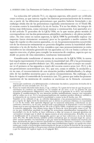 A. HUERCO LORA: Las Pretensiones de Condena enelContencioso-Administrativo
La redacción de] artículo 71.1, en algunos aspectos, sólo puede ser calificada
como errónea, ya que intenta regular los distintos pronunciamientos de la senten-
cia a partir de las diferentes pretensiones que pueden haberse formulado y sin
embargo olvida dos de las pretensiones reguladas anteriormente en el Título Ill,
el recurso contra la inactividad y la vía de hecho. Y si no las olvida, las integra de
forma muy defectuosa, como intentaré mostrar a continuación. Los apartados a) y
b) del artículo 71 proceden de la lJCA/I956, en la que tenían pleno sentido al
corresponderse con las dos pretensiones admisibles: anulatoria y «de plena jurisdic-
ción». En éste como en tantos aspectos, la LJCA/1998 ha pretendido superar ese
esquema (tarea ciertamente necesaria) pero se ha quedado a medio camino. En
lugar de regular en dos nuevos apartados, e) y el), los pronunciamientos característi-
cos de las sentencias estimatorias en procesos dirigidos contra la inactividad admi-
nistrativa o la vía de hecho, la Ley considera que esos pronunciamientos ya están
incluidos en las cláusulas generales de los apartados a) y b) Yse limita a aclarar un
aspecto concreto, el plazo para cumplir las sentencias de condena, aspecto que es,
desde un punto de vista sistemático, totalmente instrumental",
Considerando insuficiente el sistema de acciones de la LJCA/1956, la nueva
Ley regula expresamente el recurso contra la inactividad (art, 29) y las pretensiones
que en el mismo se pueden deducir (art. 32), entendiendo que es mejor no canali-
zar ni el primero ni las segundas a través del recurso contra actos (art. 25.1) y de
sus pretensiones características (arlo 31), que son, como es sabido, la anulación y,
en su caso, el reconocimiento de una situación jurídica individualizada y la adop-
ción de las medidas necesarias para su pleno reconocimiento. Sin embargo, a la
hora ele regular el contenido de la sentencia (art. 71), parece que todos los pronun-
ciamientos de las sentencias de condena se encierran en la fórmula «reconocí-
tencias que condenan a la Administración a indemnizar los daños y perjuicios derivados de la
aplicación del acto anulado [art, 71.1 d)].
2. Como he venido diciendo hasta ahora, el ap. c) del art. 71.1 parte de la base de que los pronun-
ciamientos de condena (ya consistan en «la emisión de un acto» o en «la práctica de una
actuación jurídicamente obligatoria») están incluidos en el apartado b), es decir, son medidas
dirigidas al restablecimiento de una situación jurídica individualizada, aungue esta expresión
sólo se utiliza en el art. 31.2 y los pronunciamientos de condena pueden obedecer también a
la estimación de un recurso contra la inactividad o contra la vía de hecho (art. 32).
También se ha utilizado el ap. a), referido básicamente a los pronunciamientos anulatorios,
para regular de algún modo las sentencias que se dicten en procesos relativos a la inactividad
o a la vía de hecho. Este apartado dispone que la sentencia estimatoria «[d] eclarará no ser
conforme a derecho y, en su caso, anulará total o parcialmente la disposición o acto recurrido
[hasta aquí es una reproducción del art. 84 a) de la LJCA/1956] o dispondrá que ceseo se modifique
la actuación imjmgnada». Este último inciso sigue la tónica de otros preceptos, como el arto 70,
en los que, habiéndose ampliado el catálogo de actuaciones administrativas impugnables a la
inactividad y la vía de hecho, se hace referencia a ellas (al menos al concepto genérico de
«actuación») siempre que se alude de alguna manera al acto administrativo. Al hablar de cese
o modificación de la actuación impugnada, parece que se hace referencia a la vía de hecho
(arts. 30 y 32). De todas formas, también podría entenderse que el concepto legal de «actua-
ción» incluye también a la inactividad, y que por tanto las Sentencias estimatorias tendrán dos
fases: declaración de que la anterior inactividad es contraria a Derecho y condena a la realiza-
ción de la actuación ilegalmente omitida. Ante estas indefiniciones legales, no queda otra alter-
nativa que remitir a los principios institucionales de los que se deriva la función de las actuacio-
nes administrativas previas en los procesos relativos a la inactividad o a pretensiones de condena,
y que he tratado de explicar supra, en el epígrafe XL1.
278
 