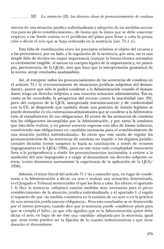 XII. La sentencia (JJ): las diversas clases de pronunciamientos de condena
miento de una situación jurídica individualizada y adopción de las medidas necesa-
rias para su pleno restablecimiento», de forma que lo único que se debe concretar
respecto a ese fondo común es el problema del plazo para llevar a cabo la presta-
ción o dictar el acto que se haya ordenado en la sentencia [art. 71.1 c)J.
Esta falta de coordinación entre los preceptos relativos al objeto del recurso y
a las pretensiones, por un lado, y la regulación de la sentencia, por otro, no es una
simple falta de técnica sin mayor importancia (aunque la buena técnica normativa
es ciertamente exigible, al menos en cuerpos legales de la importancia y, en princi-
pio, permanencia, de la LJCA), sino que hace que la interpretación gramatical de
la norma arroje resultados inadmisibles.
Así, al encajarse todos los pronunciamientos de las sentencias de condena en
el artículo 71.1 b) (reconocimiento de situaciones jurídicas subjetivas del deman-
dante), parece que sólo se podrá condenar a la Administración cuando el deman-
dante tenga un derecho subjetivo a una concreta actuación administrativa. Ésa es,
como ya he recordado, la perspectiva del recurso contra la inactividad (art. 29),
pero del conjunto de la LJCA, interpretada sistemáticamente y de conformidad
con la CE, se desprende que también desde una posición de interés legítimo se
puede demandar en vía contencioso-administrativa que se condene a la Administra-
ción al cumplimiento de sus obligaciones. El centro de las sentencias de condena
son las obligaciones incumplidas por la Administración, y por tanto la conducta
que ésta debe realizar, y no parece correcto expresar esta idea de forma indirecta,
convirtiendo esas obligaciones en «medidas necesarias para el restablecimiento de
una situación jurídica individualizada». Es cierto que este modo de regular los
pronunciamientos de las sentencias de condena no impide a los órganos jurisdic-
cionales dictarlas (como tampoco lo hacía su canalización a través de recursos
impugnatorios en la LJCA/1956), pero en este tema toda complejidad innecesaria
lleva a la jurisprudencia a eludir los pronunciamientos incómodos, a ceñirse a la
anulación del acto impugnado y a exigir al demandante un derecho subjetivo es-
tricto (como demuestra nuevamente la experiencia de la aplicación de la LJCA/
1956).
Además, el tenor literal del artículo 71.1 da a entender que, en lugar de conde-
narse a la Administración a dictar un acto o realizar una actuación determinada,
es elJuzgado o Tribunal sentenciador el que los lleva a cabo. En efecto: el apartado
1 b) dice la sentencia «adoptará cuantas medidas sean necesarias para el pleno
restablecimiento» de la situación jurídica individualizada, y el apartado 1 c) regula
el supuesto de que «la medida consistiera en la emisión de un acto o en la práctica
de una actuación jurídicamente obligatoria». Pero esta conclusión se ve desmentida
por el mismo precepto, cuando dice que la sentencia puede «establecer plazo para
que se cumpla el fallo», ya que ello significa que es la Administración quien debe
dictar el acto, en lugar de ser éste una «medida» adoptada por la sentencia, igual
que otras como pueden ser la fijación de la cuantía indemnizatoria a que tiene
derecho el demandante.
279
 