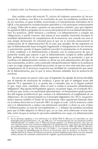 A. HUERCO LORA: Las Pretensiones de Condena en el Contencioso-Administrativo o
Este análisis crítico del artículo 71, núcleo de! régimen normativo de las sen-
tencias de condena, nos lleva a la conclusión de que sus problemas jurídicos han
de ser resueltos, en gran medida, recurriendo a la interpretación sistemática de la
LJCA, a los parámetros constitucionales aplicables y a los principios institucionales
en juego. Todo ello se pone a prueba en una primera cuestión: ¿por qué régimen
ha optado la LJCA a propósito de la corrección judicial de la inactividad administra-
tiva? La sentencia, ¿debe limitarse a condenar a la Administración a cumplir sus
obligaciones, o puede contener ella misma e! acto omitido, haciendo necesaria la
actividad administrativa de cumplimiento de la sentencia, aun cuando ese acto es
una simple declaración de voluntad para la que no se necesita teóricamente la
colaboración de la Administración? Es e! caso, por ejemplo, de los supuestos en
que la Administración haya denegado ilegalmente el otorgamiento de una licencia
o autorización: ¿puede el órgano judicial conceder la autorización en la sentencia,
o debe condenar a la Administración a dictarla, con la consecuencia de que e!
particular tendrá que esperar a que la Administración cumpla la orden judicial?
Este problema sólo se da en aquellos supuestos en que la prestación a que se
condena a la Administración consiste en dictar un acto administrativo del tipo de
una autorización, es decir, cuyo contenido está perfectamente fijado en la sentencia
y que no exige ninguna actividad ejecucutiva, ya que en otro caso está claro que e!
cumplimiento de la sentencia requerirá una actividad de cumplimiento por parte
de la Administración, por lo que la única fórmula utilizable será la sentencia de
condena.
En este punto me parece claro que el legislador ha optado de forma decidida
por e! sistema de sentencias de condena, a pesar de que el ambiguo tenor del
artículo 71.1, apartados b) y c), pueda dar a entender que es e! órgano judicial
el que, entre otras «medidas», dicta e! acto o realiza la actuación administrativa
obligatoria". Esa opción de! legislador aparece, en primer lugar, en el artículo 32.1,
al decirse que, frente a la inactividad administrativa, «e! demandante podrá preten-
der de! órgano jurisdiccional que condene a la Administración al cumplimiento de sus
obligaciones». En un sistema basado en el principio dispositivo (art. 33.1), las preten-
siones marcan también el límite de las sentencias. Otro argumento bastante claro
en la misma dirección es el artículo 108.1 b), según el cual, «[s]i la sentencia conde-
nare a la Administración a realizar una determinada actividad o a dictar un acto, el Juez
o Tribunal podrá, en caso de incumplimiento: (...) Adoptar las medidas necesarias
para que el fallo adquiera la eficacia que, en su caso, sería inherente al acto omi-
tido, entre las que se incluye la ejecución subsidiaria con cargo a la Administración
3. En la doctrina española, y con referencia a la LJCA/1956, E. MAL,RET ha sostenido, en «Los
principios de! procedimiento», cit., pg. 30S, que «e! "reconocimiento de una situación jurídica
individualizada" no implica que el Tribunal pueda sustituir a la Administración, sino que en
este supuesto dictará una sentencia obligando a la Administración a que dicte un determinado
acto administrativo». Comentando la Sentencia de 26 de enero de 1993 (RJ 1993,9), BEI:rRÁN,
M.: Discrecionalulad, cit., pg. 119, dice que «[e11 fallo (o..) no consiste en sustituir a la Administra-
ción y otorgar la administración de lotería al recurrente, sino en declarar su derecho a ser
adjudicatario de la misma. El Tribunal no parece sentirse habilitado para dictar un acto adminis-
trativo, incluso de contenido absolutamente reglado o predeterminado por sentencia».
280
 