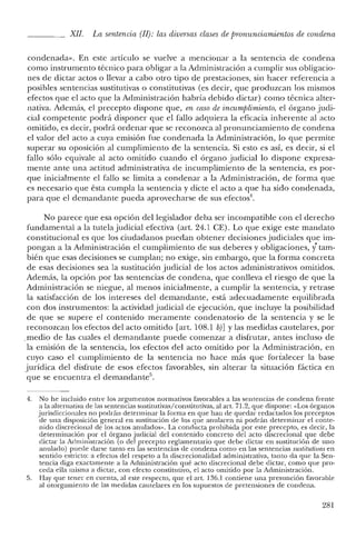 XlI. La sentencia (JJ): las diversas clases de pronunciamientos de condena
condenada». En este artículo se vuelve a mencionar a la sentencia de condena
como instrumento técnico para obligar a la Administración a cumplir sus obligacio-
nes de dictar actos o llevar a cabo otro tipo de prestaciones, sin hacer referencia a
posibles sentencias sustitutivas o constitutivas (es decir, que produzcan los mismos
efectos que el acto que la Administración habría debido dictar) como técnica alter-
nativa. Además, el precepto dispone que, en caso de incumplimiento, el órgano judi-
cial competente podrá disponer que el fallo adquiera la eficacia inherente al acto
omitido, es decir, podrá ordenar que se reconozca al pronunciamiento de condena
el valor del acto a cuya emisión fue condenada la Administración, lo que permite
superar su oposición al cumplimiento de la sentencia. Si esto es así, es decir, si el
fallo sólo equivale al acto omitido cuando el órgano judicial lo dispone expresa-
mente ante una actitud administrativa de incumplimiento de la sentencia, es por-
que inicialmente el fallo se limita a condenar a la Administración, de forma que
es necesario que ésta cumpla la sentencia y dicte el acto a que ha sido condenada,
para que el demandante pueda aprovecharse de sus efectos",
No parece que esa opción del legislador deba ser incompatible con el derecho
fundamental a la tutela judicial efectiva (art. 24.1 CE). Lo que exige este mandato
constitucional es que los ciudadanos puedan obtener decisiones judiciales que im-
pongan a la Administración el cumplimiento de sus deberes y obligaciones, y' tam-
bién que esas decisiones se cumplan; no exige, sin embargo, que la forma concreta
de esas decisiones sea la sustitución judicial de los actos administrativos omitidos.
Además, la opción por las sentencias de condena, que conlleva el riesgo de que la
Administración se niegue, al menos inicialmente, a cumplir la sentencia, y retrase
la satisfacción de los intereses del demandante, está adecuadamente equilibrada
con dos instrumentos: la actividad judicial de ejecución, que incluye la posibilidad
de que se supere el contenido meramente condenatorio de la sentencia y se le
reconozcan los efectos del acto omitido [art. 108.1 bY] Ylas medidas cautelares, por
.medio de las cuales el demandante puede comenzar a disfrutar, antes incluso de
la emisión de la sentencia, los efectos del acto omitido por la Administración, en
cuyo caso el cumplimiento de la sentencia no hace más que fortalecer la base
jurídica del disfrute de esos efectos favorables, sin alterar la situación fáctica en
que se encuentra el demandante".
