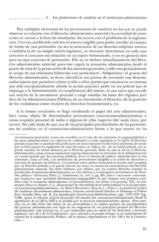 l. Las pretensiones de condena en el contencioso-administrativo
Hay múltiples elementos de las pretensiones de condena en los que se puede
observar su relación con el Derecho administrativo material y la necesidad de tener
a éste en cuenta a la hora de estudiarlas. Así ocurre con el problema de la legitima-
ción. Una vez establecido cuál sea el criterio exigible para poder acceder al examen
de fondo de una pretensión (ya sea la invocación de un derecho subjetivo estricto
o también la de un simple interés legítimo), es necesario determinar en cada caso
concreto si concurre esa situación en un sujeto determinado, y no en general sino
para un tipo concreto de pretensión. Ello no se deduce inmediatamente del Dere-
cho administrativo material, pues éste regula la actuación administrativa desde el
punto de vista de la persecución de los intereses generales, y sólo excepcionalmente
se ocupa de sus relaciones bilaterales con particulares. «Subjetivizar» el grueso del
Derecho administrativo, es decir, identificar sus puntos de conexión con determi-
nados sujetos que permiten a éstos (y sólo a ellos, puesto que estamos en un sistema
que sólo excepcionalmente admite la acción popular) pedir en vía judicial que se
imponga a la Administración el cumplimiento del mismo, es una tarea que excede
con mucho de lo meramente procesal y exige estudiar las bases del régimen jurí-
dico de las Administraciones Públicas, de su vinculación al Derecho, de la posición
de los ciudadanos como titulares de derechos fundamentales, etc.
A la misma conclusión se llega estudiando el papel del acto administrativo,
bien como objeto de determinadas pretensiones contencioso-administrativas o
como requisito procesal de todas o algunas de ellas (aspecto éste nada claro, por
cierto). No cabe duda de que una de las principales peculiaridades de las pretensio-
nes de condena en el contencioso-administrativo frente a lo que ocurre en los
circunstancias procesales (como ha sucedido en el caso de los contratos, la responsabilidad o
los actos administrativos y su régimen de nulidades) o están reguladas en la LJCA. El Derecho
privado sustantivo o material está perfectamente descompuesto en derechos subjetivos, de modo
que es fácil separar la regulación de tales derechos, su tráfico, etc., de su tutela judicial, que se
puede estudiar de forma abstracta en el Derecho procesal. Nada de esto se da en el Derecho
administrativo, cuyas normas sustantivas regulan básicamente la actuación de la Administración
en cuanto guiada por los intereses públicos. Pero el sistema de justicia administrativa sí está
orientado, como el civil, a la satisfacción de pretensiones dirigidas a la tutela de derechos e
intereses de quienes las deducen. La conexión entre ambos elementos es mucho más compleja
que en Derecho privado y no puede hacerse sin tener en cuenta las características del Derecho
administrativo material. No debe olvidarse, por último, que en nuestro Derecho positivo la
Jurisdicción Contencioso-Administrativa no está abierta a «cualesquiera pretensiones de Dere-
cho público" (GONZÁLEZ PÉREZ, J: Comentarios, cit., vol. I, pg. 88), sino a «acciones" concretas,
que requieren una «actividad administrativa impugnable", lo que impone una primera cone-
xión entre la actuación administrativa (el procedimiento, los actos) y el proceso. Vid., en este
sentido. DELGADO BARRIO, F.J: «El principio de efectividad de la tutela judicial en la jurispruden-
cia Contencioso-Administrativa", en MARTí:-.:-RETORTILLO BAQUER, L. (Coor.): La protecciónjurídica
del ciudadano (Procedimiento administrativo. Garantía jurisdiccional) Estudios en Homenaje al Profesor
Jesús González Pérez, vol. II (La Jurisdicción Contencioso-Administrativa), pgs. 1187-1224 (pg.
JI 88), quien al referirse al gran desarrollo del estudio del contencioso-administrativo desde la
aprobación de la LJCA/1956 y su análisis por la doctrina administrativista, afirma: «Esta aten-
ción no es sólo fruto del olvido de los procesalistas y se explica porque las peculiaridades
del proceso administrativo son hijas de las exigencias de los principios propios del Derecho
administrativo: este proceso es, sí, una institución para la tutela de los derechos e intereses
legítimos -art. 24.1 de la Constitución- pero además y al propio tiempo es un instrumento de
control de la Administración Pública -así lo destaca expresamente el art. 106.1 de la Constitu-
ción-».
31
 