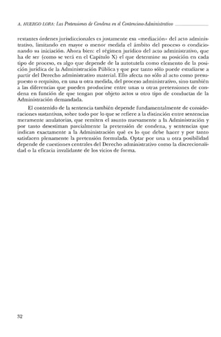 A. HUERCO LORA: LasPretensiones de Condena enelContencioso-Administrativo _
restantes órdenes jurisdiccionales es justamente esa «mediación» del acto adminis-
trativo, limitando en mayor o menor medida el ámbito del proceso o condicio-
nando su iniciación. Ahora bien: el régimen jurídico del acto administrativo, que
ha de ser (como se verá en el Capítulo X) el que determine su posición en cada
tipo de proceso, es algo que depende de la autotutela como elemento de la posi-
ción jurídica de la Administración Pública y que por tanto sólo puede estudiarse a
partir del Derecho administrativo material. Ello afecta no sólo al acto como presu-
puesto o requisito, en una u otra medida, del proceso administrativo, sino también
a las diferencias que pueden producirse entre unas u otras pretensiones de con-
dena en función de que tengan por objeto actos u otro tipo de conductas de la
Administración demandada.
El contenido de la sentencia también depende fundamentalmente de conside-
raciones sustantivas, sobre todo por lo que se refiere a la distinción entre sentencias
meramente anulatorias, que remiten el asunto nuevamente a la Administración y
por tanto desestiman parcialmente la pretensión de condena, y sentencias que
indican exactamente a la Administración qué es lo que debe hacer y por tanto
satisfacen plenamente la pretensión formulada. Optar por una u otra posibilidad
depende de cuestiones centrales del Derecho administrativo como la discrecionali-
dad o la eficacia invalidante de los vicios de forma.
32
 