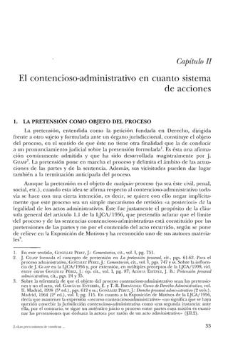 Capítulo 11
El contencioso-administrativo en cuanto sistema
de acciones
1. LA PRETENSIÓN COMO OBJETO DEL PROCESO
La pretensión, entendida como la petición fundada en Derecho, dirigida
frente a otro sujeto y formulada ante un órgano jurisdiccional, constituye el objeto
del proceso, en el sentido de que éste no tiene otra finalidad que la de conducir
a un pronunciamiento judicial sobre la pretensión formulada1. Es ésta una afirma-
ción comúnmente admitida y que ha sido desarrollada magistralmente por J.
GUASp2. La pretensión pone en marcha el proceso y delimita el ámbito de las actua-
ciones de las partes y de la sentencia. Además, sus vicisitudes pueden dar lugar
también a la terminación anticipada del proceso.
Aunque la pretensión es el objeto de cualquier proceso (ya sea éste civil, penal,
social, etc.) , cuando esta idea se afirma respecto al contencioso-administrativo toda-
vía se hace con una cierta intención, es decir, se quiere con ello negar implícita-
mente que este proceso sea un simple mecanismo de revisión «a posteriori» de la
legalidad de los actos administrativos. Éste fue justamente el propósito de la cláu-
sula general del artículo 1.1 de la LJCA/1956, que pretendía aclarar que el límite
'del proceso y de las sentencias contencioso-administrativas está constituido por las
pretensiones de las partes y no por el contenido del acto recurrido, según se pone
de relieve en la Exposición de Motivos y ha reconocido uno de sus autores materia-
les",
1. En este sentido, GONZtÍ.LEZ PtREZ,j.: Comentarios, cit., vol. I, pg. 751.
2. j. GUASP formula el concepto de pretensión en La pretensión procesal, cit., pgs. 61-62. Para e!
proceso administrativo, GmatÍ.u:z Pf:REZ,j.: Comentarios, cit., vol. I, pgs. 747 y ss. Sobre la influen-
cia de j. GUASP en la qCA/1956 y, por extensión, en múltiples preceptos de la LJCA/1998, vid.
entre otros GOrztÍ.l.!'7. PÉREZ, j.: op. cit., vol. I, pg. 87; ACOSTA ESTÉvEz, j. B.: Pretensión procesal
administrativa, cit., pgs. 24 Y35.
3. Sobre la relevancia de que el objeto de! proceso contencioso-adminisuativo sean las pretensio-
nes y no el acto, vid. GARcíA DE ENTERRÍA, E. YT.-R. FERNJÍNDEZ: Curso de Derecho Administrativo, vol.
n. Madrid, 1998 (5ª ed.), pgs. 612 y ss.; GONZtÍ.LE.Z PÉREZ,j.: Derechoprocesal administrativo (2 vols.).
Madrid, 1964 (2' ed.), vol. I, pg. 115. En cuanto a la Exposición de Motivos de la LJCA/1956,
decía que mantener la expresión «recurso contencioso-administrativo» «no significa que se haya
querido concebir la Jurisdicción contencioso-aclministrativa como una segunda instancia: ante
ella, por el contrario, se sigue un auténtico juicio o proceso entre partes cuya misión es exami-
nar las pretensiones que deduzca la actora por razón de un acto administrativo" (§lI.2).
2.-La~ pretensiones de condena .. 33
 