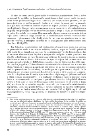 A. HUERCO LORA: Las Pretensiones de Condena en el Contencioso-Administrativo _
Si bien es cierto que la Jurisdicción Contencioso-Administrativa lleva a cabo
un control de legalidad de la actuación administrativa (del mismo modo que cual-
quier orden jurisdiccional garantiza la eficacia del ordenamiento jurídico), los ór-
ganos judiciales no actúan como lo harían si se tratase de un órgano de control,
sino que sólo intervienen cuando lo pide un sujeto (público o privado), si éste
está legitimado (lo que exige normalmente que se encuentren afectados intereses
propios) yen principio sólo en la medida en que lo exige la tutela de los intereses
de quien formula la pretensión. Hay, con todo, algunas excepciones a esta última
regla, como la eficacia «erga ornnes- de las sentencias que estiman recursos direc-
tos contra reglamentos o la facultad judicial de extender su enjuiciamiento, en este
tipo de recursos, a preceptos distintos de los impugnados pero relacionados con
ellos (art. 33.3 LJCA).
En definitiva, la calificación del contencioso-administrativo como un sistema
de pretensiones alude a su carácter subjetivo, es decir, a que su función principal
es la tutela de los derechos e intereses de los ciudadanos y no la depuración de las
actuaciones administrativas ilegales al margen de cualquier interés particular en
ella. De todas formas, en rigor la naturaleza subjetiva de nuestro sistema de justicia
administrativa no se deriva únicamente de que el objeto del proceso sean, de
acuerdo con el artículo 1.1 LJCA, las pretensiones que se deduzcan. Eso sólo signi-
fica que los Juzgados y Tribunales contencioso-administrativos no van a actuar de
oficio. También el proceso penal tiene por objeto, en su fase decisoria o de juicio
oral, las pretensiones formuladas y, sin embargo, es el proceso más alejado de la
aplicación del principio dispositivo. Lo decisivo en uno u otro sentido es la regula-
ción de la legitimación. Es decir, que se faculte a algún órgano (Ministerio Fiscal
o algún órgano administrativo) o a cualquier ciudadano (acción popular) para
deducir pretensiones sin otra exigencia que el mero interés a la legalidad adminis-
trativa, o bien que se exija al demandante estar interesado en el asunto o (más
aún) ser titular de un derecho subjetivo vulnerado por la actuación administrativa
impugnada. Desde este punto de vista, el carácter subjetivo de nuestro contencioso-
administrativo se deriva, esencialmente, del artículo 19.1 a) LJCA, según el cual
están legitimados, como regla general, los titulares de derechos o intereses legíti-
n10s4
•
4. Una de las posibles quiebras del carácter subjetivo del contencioso-administrativo es la legitima-
ción de las Administraciones Públicas. La elaboración dogmática de la revisión de oficio ha
mostrado que, salvo en e! caso de actos radicalmente nulos, la Administración no puede ejercer
ese poder (en caso de que se le reconozca como tal potestad de revisión de oficio de actos
anulables, como se venía haciendo en nuestro Derecho hasta la reciente Ley 4/1999) a partir
de la simple ilegalidad de! acto administrativo, sino que debe estar legitimada por un interés
público de! mismo tipo que el del acto revisado (vid. BOCANEGRA SlléRRA, R.: La revisión de oficio
de los actos administrativos. Madrid, 1977, pgs. 239 y ss., conclusión recogida por el Dictamen de!
Consejo de Estado de 9 de julio de 1992, núm. 709/1992, Ree., 1992, pgs. 321 y ss., pgs. 321-
322). En cuanto a la legitimación para impugnar actos de otras Administraciones o para formu-
lar cualquier otra pretensión contencioso-administrativa, la LJCA/1956 y la Ley 34/1981 venían
a reconocer a la Administración del Estado una potestad de control de la legalidad de cuales-
quiera otras Administraciones territoriales que le permitía impugnar sus actos basándose simple-
mente en su ilegalidad, sin exigirle ningún requisito adicional de legitimación. Dicha función
encontraba su confirmación en el Proyecto de Ley de! Gobierno discutido en la V Legislatura,
34
 