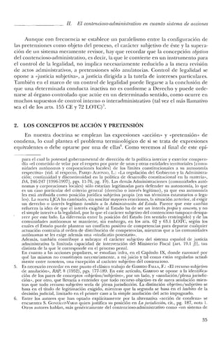 JI. El contencioso-administrativo en cuanto sistema de acciones
Aunque con frecuencia se establece un paralelismo entre la configuración de
las pretensiones como objeto del proceso, el carácter subjetivo ele éste y la supera-
ción de un sistema meramente revisor, hay que recordar que la concepción objetiva
del contencioso-administrativo, es decir, la que le convierte en un instrumento para
el control de la legalidad, no implica necesariamente reducirlo a la mera revisión
de actos administrativos, a pretensiones sólo anulatorias. Control de legalidad se
opone a «justicia subjetiva», a justicia dirigida a la tutela de intereses particulares.
También en el marco de un control de legalidad puede llegarse a la conclusión de
que una determinada conducta inactiva no es conforme a Derecho y puede orde-
narse al órgano controlado que actúe en un determinado sentido, como ocurre en
muchos supuestos de control interno o interadministrativo (tal vez el más llamativo
sea el de los arts. 155 CE Y72 LOTC)".
2. LOS CONCEPTOS DE ACCIÓN Y PRETENSIÓN
En nuestra doctrina se emplean las expresiones "acción» y "pretensión» de
condena, lo cual plantea el problema terminológico de si se trata de expresiones
equivalentes o debe optarse por una de ellas''. Como veremos al final de este epi-
para el cual la potestad gubernamental de dirección de la política interior y exterior compren-
día "el cometido de velar por el respeto por parte de unas y otras entidades territoriales [comu-
nidades autónomas y corporaciones locales] de los límites constitucionales a su autonomía
respectiva» (vid. al respecto, PAREJO At.roxso, L.: "La regulación de! Gobierno y la Administra-
ción; continuidad y discontinuidad en la política de desarrollo constitucional en la materia»,
DA, 246-247 [1996-1997], pgs. 11-76, pg. 19). Las demás Administraciones (comunidades autó-
nomas y corporaciones locales) sólo estarían legitimadas para defender su autonomía, lo que
es un caso particular de! criterio general (derecho o interés legítimo), ya que esa autonomía
les está atribuida como posición jurídica subjetiva propia (en sus términos estatutarios o lega-
les). La nueva LJCA ha cambiado, sin suscitar mayores reacciones, la situación anterior, al exigir
un derecho o interés legítimo también a la Administración del Estado. Parece que este cambio
refuerza la idea de que e! interés exigible al Estado ha de ser un interés propio y concreto, y no
el simple interés a la legalidad, por lo que e! carácter subjetivo de! contencioso tampoco desapa-
rece por este lado. La diferencia entre la posición del Estado (en sentido restringido) y de las
comunidades autónomas se mantiene, sin embargo, en los arts. 62 y 63.1 LOTC, según los
cuales el Estado puede plantear un conflicto positivo de competencias para depurar cualquier
actuación contraria al orden de distribución de competencias, mientras que a las comunidades
autónomas se les exige además una «vindicatio potestaris».
Además, también contribuye a subrayar e! carácter subjetivo del sistema español de justicia
administrativa la limitada capacidad de intervención de! Ministerio Fiscal [art, 19.1 j)], tan
distinta de la que le corresponde en el proceso penal.
En cuanto a las acciones populares, se estudian infra, en el Capítulo IX, donde razonaré por
qué las mismas no constituyen necesariamente, a mi juicio y tal como están reguladas actual-
mente entre nosotros, una excepción al carácter subjetivo de! contencioso.
5. Es necesario recordar en este punto el clásico trabajo de GARRIDO FALLA, F.: "El recurso subjetivo
de anulación», RAP, 8 (1952), pgs. 177-189. En este artículo, GARRIllO se opone a la identifica-
ción de los pares de conceptos "objetivo/subjetivo», por un lado, y «anulación/plena jurisdic-
ción», por otro, que llevaría a entender que todo recurso objetivo es de mera anulación mien-
tras que todo recurso subjetivo sería de plena jurisdicción. La distinción objetivo/subjetivo se
basa en el título de legitimación exigido, mientras que la segunda se basa en el ámbito de la
decisión judicial, limitado en el primer caso a la simple anulación del acto impugnado.
6. Entre los autores que han optado explícitamente por la alternativa "acción de condena» se
encuentra S. GONzAu:z-VARAS quien justifica su posición en La jurisdiccion, cit., pg. 187, nota 1.
Otros autores hablan, más genéricamente de! contencioso-administrativo como "un sistema de
35
 