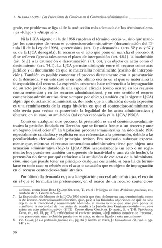 A. HUERCO LORA: LasPretensiones de Condena en elContencioso-Administrativo
grafe, ese problema se liga al de la traducción más adecuada de los términos alema-
nes «Klage» y «Anspruch».
Ni la lJCA vigente ni la de 1956 emplean el término «acción», sino que mane-
jan los conceptos de «recurso contencioso-administrativo» (denominación del Tí-
tulo III de la Ley de 1998), «pretensión» (art, 1) y «demanda» (arts. 52 y ss. y 67 Y
ss. de la LJCA derogada). El recurso es el acto que pone en marcha el proceso. A
él se refieren figuras tales como el plazo de interposición (art, 46.1), la in admisión
(art. 51.1) o la estimación o desestimación (art. 68), y es objeto de actos como el
desistimiento (art. 74.1). La lJCA permite distinguir entre el recurso como acto
jurídico y el documento en que se materializa normalmente (escrito de interposi-
ción). También es posible comenzar el proceso directamente con la presentación
de la demanda, y en este caso es en este último escrito en el que se materializa la
interposición del recurso. La expresión «recurso» hace referencia a la impugnación
de un acto jurídico dotado de una especial eficacia (como ocurre en los recursos
contra sentencias y en los recursos administrativos), y en este sentido el recurso
contencioso-administrativo tiene siempre por objeto (también en la vigente LJCA)
algún tipo de actividad administrativa, de modo que la utilización de esta expresión
es una reminiscencia de la etapa histórica en que el contencioso-administrativo
sólo servía para revisar «a posteriori» la legalidad de los actos administrativos y
obtener, en su caso, su anulación (tal como reconocía ya la LJCA/1956) 7.
Como en cualquier otro proceso, la pretensión es en el contencioso-adminis-
trativo la petición fundada en Derecho que se formula frente a un tercero y ante
un órgano jurisdiccional'', La legislación procesal administrativa ha sido desde 1956
especialmente cuidadosa y explícita en sus referencias a la pretensión, debido a las
peculiaridades derivadas del principio revisor. Era necesario subrayar expresa-
mente que, mientras el recurso contencioso-administrativo tiene por objeto una
actuación administrativa (bajo la LJCA/1956 necesariamente un acto o un regla-
mento; hoy puede ser también un supuesto de inactividad o una vía de hecho), la
pretensión no tiene por qué reducirse a la anulación de ese acto de la Administra-
ción, sino que puede tener en principio cualquier contenido, si bien ha de formu-
larse en todo caso en relación con el acto o actuación que es objeto de impugnación
en el recurso contencioso-administrativo.
Por último, la demanda es, para la legislación procesal administrativa, el escrito
en el que se formulan las pretensiones, en el marco de un recurso contencioso-
acciones>" como hace DELA QUADRA-SALC:I.;DO, T., en el "Prólogo" al libro Problemas procesales, cit.,
también de S. GONzALEz-VARAS.
7. La Exposición de Motivos de la LJCA/1956 decía que ésta" [c]onserva una terminología, como
la de recurso contencioso-administrativo, que, pese a las fundadas objeciones de que ha sido
objeto, es la tradicional y comúnmente admitida, al mismo tiempo que sirve para poner de
manifiesto la necesidad de que antes de acudir a la Jurisdicción Contencioso-Administrativa
exista un acto administrativo" (§1I.2). Como dicen GARCÍA DE ENTERRiA, E. Y T.-R. FERNANIJEZ:
Cuno, cit., vol. Il, pg. 575, refiriéndose al carácter revisor, ,,[e]l mismo nombre de "recurso",
que presupone una resolución previa que se ataca, se siente ligado a este mecanismo".
8. Vid. GUAS!', J: La pretensión procesal, cit., pg. 62 YGONzAu:z Pf:REZ, J: Comentarios, cit., vol. 1, pgs.
747 y ss.
36
 