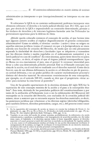 [J. El contencioso-administratiuo en cuanto sistema de acciones
administrativo ya interpuesto o que (excepcionalmente) se interpone en ese mo-
mento.
Si colocamos la LJCA en su contexto ordinamental, podemos incorporar otro
elemento relevante: e! derecho a la tutela judicial efectiva (art. 24.1 CE), que es e!
que, por detrás de la LJCA e imponiéndole un contenido determinado, permite a
los titulares de derechos y de intereses legítimos formular ante los Tribunales las
pretensiones oportunas para la defensa de éstos.
¿Dónde queda colocado entonces el concepto de acción, al que hemos visto
que algunos autores acuden al explicar dogmáticamente el proceso contencioso-
administrativo? Como es sabido, e! término «acción» (<<actio») tiene su origen en
aquellos sistemas jurídicos (como e! romano) en que a la Jurisprudencia se enco-
mienda una [unción de creación de! Derecho, de modo que no está plenamente
separada la titularidad de derechos y facultades (que se adquieren y transmiten
por los diversos títulos y modos regulados en e! ordenamiento sustantivo) y su
tutelajudicial en caso de conflicto", En estos sistemas, quien tiene derecho es quien
tiene «acción», es decir, el sujeto al que el órgano judicial correspondiente (que
en Roma no era exactamente el juez, sino e! pretor) le reconoce idoneidad para
llevar a cabo una determinada petición procesal. Éste es e! llamado concepto mo-
nista de la acción, en el cual ésta se confunde con e! derecho material. Como decía
SAVIGNY, uno de sus últimos defensores, la acción es «e! derecho en pie de guerra»,
en actitud defensiva, y no un poder jurídico de carácter exclusivamente procesal y
distinto de! derecho material. Se encuentran reminiscencias de esta concepción,
por ejemplo, en e! artículo 349 CC, cuando se dice que e! propietario «tiene ac-
ción» para reclamar la cosa frente al poseedor!".
Una de las grandes aportaciones de la doctrina alemana del siglo XIX fue la
superación de este concepto monista de la acción y el paso a la concepción dua-
lista!l. Esta tesis, derivada de los postulados políticos del constitucionalismo y por
tanto de la atribución al Parlamento (con o sin la colaboración de! Monarca) de!
monopolio en la creación del Derecho, con exclusión de la creación judicial del
mismo, viene a sostener que es necesario separar los derechos materiales, es decir,
las posiciones jurídicas que relacionan a los diversos sujetos (derechov'obligación,
pero también deberes, derechos potestativos, cargas, etc.), del proceso como cauce
9. En la exposición del concepto de acción se tienen en cuenta los trabajos de GUASP, J: La
pretensión, cit., pgs. 49 y ss.; DE LA OLIVA, A.: El derecho a la tutela jurisdiccional, cit., pgs. 10 y ss.;
BENKE, W.: Das subjetioe oifentliche Recht. Tübingen, 1968, pgs. 4 y ss.
10. También es un resto del modo de pensar monista, probablemente, la referencia a la acción
reivindicatoria, o pauliana, o publiciana, o de impugnación de acuerdos sociales, etc. En todos
estos casos, el legislador o la doctrina operan como si fuese imposible separar e! derecho
material y el cauce procesal a través de! cual éste es tutelado en víajudicial. Se regulan ambos
a la vez, como si el ordenamiento tutelara al titular de esa acción directamente mediante el
otorgamiento de la misma, en lugar dc mediante el reconocimiento ele un derecho material,
al servicio del cual se coloca la acción procesal correspondiente.
11. Vid. FAIRÉN GUILLF.N, V.: «La acción, derecho procesal y elerecho político», en Estudios de Derecho
Procesal. Madrid, 1955, pgs. 61-122 y, cn particular, pgs. 64 y ss.; HENKE, W.: Das subjektive oifentli-
che Recht, cit., pgs. 4-8.
37
 