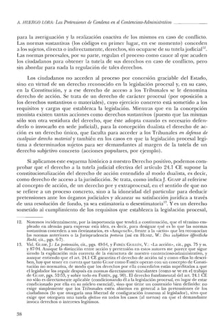 A. HUERCO LORA: Las Pretensiones de Condena en el Contencioso-Administrativo _
para la averiguación y la realización coactiva de los mismos en caso de conflicto.
Las normas sustantivas (los códigos en primer lugar, en ese momento) conceden
a los sujetos, directa o indirectamente, derechos, sin ocuparse de su tutela.judicial!",
Las normas procesales, por su parte, regulan el proceso como cauce al que acuden
los ciudadanos para obtener la tutela de sus derechos en caso de conflicto, pero
sin abordar para nada la regulación de tales derechos.
Los ciudadanos no acceden al proceso por concesión graciable del Estado,
sino en virtud de un derecho reconocido en la legislación procesal y, en su caso,
en la Constitución, y a ese derecho de acceso a los Tribunales se le denomina
derecho de acción. Se trata de un derecho de carácter procesal (por oposición a
los derechos sustantivos o materiales), cuyo ejercicio concreto está sometido a los
requisitos y cargas que establezca la legislación. Mientras que en la concepción
monista existen tantas acciones como derechos sustantivos (puesto que las mismas
sólo son otra vestidura del derecho, que éste adopta cuando es necesario defen-
derlo o invocarlo en sede judicial), para la concepción dualista el derecho de ac-
ción es un derecho único, que faculta para acceder a los Tribunales en defensa de
cualquier derecho material y también en los casos en que la legislación procesal legi-
tima a determinados sujetos para ser demandantes al margen de la tutela de un
derecho subjetivo concreto (acciones populares, por ejemplo).
Si aplicamos este esquema histórico a nuestro Derecho positivo, podemos com-
probar que el derecho a la tutela judicial efectiva del artículo 24.1 CE supone la
constitucionalización del derecho de acción entendido al modo dualista, es decir,
como derecho de acceso a lajurisdicción. Se trata, como indica]. GUASP al referirse
al concepto de acción, de un derecho pre y extraprocesal, en el sentido de que no
se refiere a un proceso concreto, sino a la idoneidad del particular para deducir
pretensiones ante los órganos judiciales y alcanzar su satisfacción jurídica a través
de una resolución de fondo, ya sea estimatoria o desestimatoria'". Yes un derecho
sometido al cumplimiento de los requisitos que establezca la legislación procesal,
12. Notemos incidentalmente, por la importancia que tendrá a continuación, que el término em-
pleado en alemán para expresar esta idea, es decir, para designar qué es lo que las normas
sustantivas conceden a sus destinatarios, es «Anspruch», frente a la «actio» que les reconocían
las normas anteriores o la Jurisprudencia [netotia (así en I-h:NKE, W.: Das subjektroe aJIentliche
Recht, cit., pgs. 6-7).
13. Vid. GUAS!',].: La pretensión, cit., pgs. 49-54, y FAIIU::N Gunü:N, V.: "La acción», cit., pgs. 75 y ss.
y 87-94. Aunque la distinción entre acción y pretensión en estos autores me parece que sigue
siendo la explicación más correcta de la estructura de nuestro contencioso-administrativo, y
aunque entiendo que el arto 24.1 CE garantiza el derecho de acción tal y como ellos lo descri-
ben, hay que tener en cuenta que tanto GUASp como FAIRf:N operan con un concepto de Consti-
tución no normativa, ele modo que los derechos por ella concedidos están supeditados a que
el legislador los regule después en normas directamente vinculantes (como se ve en el trabajo
de GUASp, pgs. 52-53, y sobre todo en FAIRÉN, pg. 90). El derecho fundamental de! art. 24.1 CE
no sólo es directamente aplicable (condicionando él a la legislación procesal, en lugar de estar
condicionado por ella en su núcleo esencial), sino que tiene un contenido bien definido: no
exige simplemente que los Tribunales estén abiertos en general a las pretensiones de los
ciudadanos (lo que otorgaría una libertad de configuración inmensa al legislador), sino que
exige que otorguen una tutela efectiva en todos los casos (al menos) en que e! demandante
invoca derechos o intereses legítimos.
38
 
