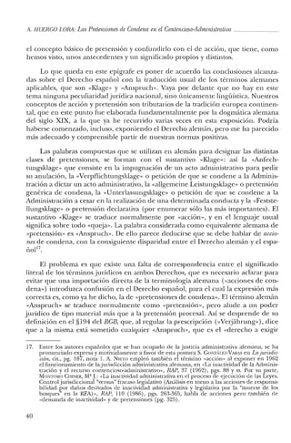 11. HUERCO LORA: Las Pretensiones de Condena enel Contencioso-Administrativo _
el concepto básico de pretensión y confundirlo con el de acción, que tiene, como
hemos visto, unos antecedentes y un significado propios y distintos.
Lo que queda en este epígrafe es poner de acuerdo las conclusiones alcanza-
das sobre el Derecho español con la traducción usual de los términos alemanes
aplicables, que son «Klage» y «Anspruch». Vaya por delante que no hay en este
tema ninguna peculiaridad jurídica nacional, sino únicamente lingüística. Nuestros
conceptos de acción y pretensión son tributarios de la tradición europea continen-
tal, que en este punto fue elaborada fundamentalmente por la dogmática alemana
del siglo XIX, a la que ya he recurrido varias veces en esta exposición. Podría
haberse comenzado, incluso, exponiendo el Derecho alemán, pero me ha parecido
más adecuado y comprensible partir de nuestras normas positivas.
Las palabras compuestas que se utilizan en alemán para designar las distintas
clases de pretensiones, se forman con el sustantivo «Klage»: así la «Anfech-
tungsklage» que consiste en la impugnación de un acto administrativo para pedir
su anulación, la «Verpflichtungsklage» o petición de que se condene a la Adminis-
tración a dictar un acto administrativo, la «allgemeine Leistungsklage» o pretensión
genérica de condena, la «Unterlassungsklage« o petición de que se condene a la
Administración a cesar en la realización de una determinada conducta y la «Festste-
llungsklage» o pretensión declarativa (por enumerar sólo las más importantes). El
sustantivo «Klage» se traduce normalmente por «acción», y en el lenguaje usual
significa sobre todo «queja». La palabra considerada como equivalente alemana de
«pretensión» es «Anspruch». De ello parece deducirse que se debe hablar de accio-
nes de condena, con la consiguiente disparidad entre el Derecho alemán y el espa-
110117
•
El problema es que existe una falta de correspondencia entre el significado
literal de los términos jurídicos en ambos Derechos, que es necesario aclarar para
evitar que una importación directa de la terminología alemana «<acciones de con-
dena») introduzca confusión en el Derecho español, para el cual la expresión más
correcta es, como ya he dicho, la de «pretensiones de condena». El término alemán
«Anspruch» se traduce normalmente como «pretensión», pero alude a un poder
jurídico de tipo material más que a la pretensión procesal. Así se desprende de su
definición en el §194 del BGB, que, al regular la prescripción «Nerjahrung»), dice
que a la misma está sometido cualquier «Anspruch», que es el «derecho a exigir
17. Entre los autores españoles que se han ocupado ele la justicia administrativa alemana, se ha
pronunciado expresa y motivadamente a favor de esta postura S. GONzALEZ-VARAS en La Jurisdic-
ción, cit., pg. 187, nota 1. A. NIETO empleó también el término "acción» al exponer en 1962
el funcionamiento de la jurisdicción administrativa alemana, en "La inactividad de la Adminis-
tración y el recurso contencioso-administrativo», RAP, 37 (1962), pgs. 88 y ss. Por su parte,
MO:-.lTORO CIIINER, M' J: "La inactividad administrativa en el proceso de ejecución de las Leyes.
Controljurisdiccional "versus" fracaso legislativo (Análisis en torno a las acciones de responsa-
bilidad por daños derivados de inactividad administrativa y legislativa por la "muerte de los
bosques" en la RFA)>>, RAP, 110 (1986), pgs. 263-365, habla de acciones pero también de
"demanda de inactividad» y ele pretensiones (pg. 325).
40
 