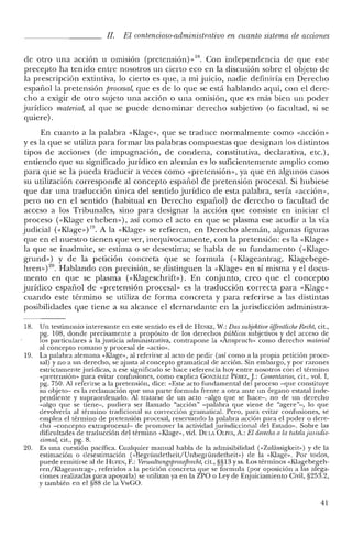 11. El contencioso-administrativo en cuanto sistema de acciones
de otro una aceren u orrusion (pretensión)» 18. Con independencia de que este
precepto ha tenido entre nosotros un cierto eco en la discusión sobre el objeto de
la prescripción extintiva, lo cierto es que, a mi juicio, nadie definiría en Derecho
español la pretensión procesal, que es de lo que se está hablando aquí, con el dere-
cho a exigir de otro sujeto una acción o una omisión, que es más bien un poder
jurídico material, al que se puede denominar derecho subjetivo (o facultad, si se
quiere).
En cuanto a la palabra «Klage», que se traduce normalmente como «acción»
y es la que se utiliza para formar las palabras compuestas que designan los distintos
tipos de acciones (de impugnación, de condena, constitutiva, declarativa, ete.) ,
entiendo que su significado jurídico en alemán es lo suficientemente amplio como
para que se la pueda traducir a veces como «pretensión», ya que en algunos casos
su utilización corresponde al concepto español de pretensión procesal. Si hubiese
que dar una traducción única del sentido jurídico de esta palabra, sería «acción»,
pero no en el sentido (habitual en Derecho español) de derecho o facultad de
acceso a los Tribunales, sino para designar la acción que consiste en iniciar el
proceso «<Klage erheben»), así como el acto en que se plasma ese acudir a la vía
judicial «<Klage») 19. A la «Klage» se refieren, en Derecho alemán, algunas figuras
que en el nuestro tienen que ver, inequívocamente, con la pretensión: es la «Klage-
la que se inadmite, se estima o se desestima; se habla de su fundamento «<Klage-
grund») y de la petición concreta que se formula (<<IGageantrag, Klagebege-
hren») 20. Hablando con precisión, se .distinguen la «Klage» en sí misma y el docu-
mento en que se plasma (<<IGageschrift»). En conjunto, creo que el concepto
jurídico español de «pretensión procesal» es la traducción correcta para «Klage»
cuando este término se utiliza de forma concreta y para referirse a las distintas
posibilidades que tiene a su alcance el demandante en la jurisdicción administra-
18. Un testimonio interesante en este sentido es el de HENKE, W.: Das subjektioe offentliche Recht, cit.,
pg. 108, donde precisamente a propósito de los derechos públicos subjetivos y del acceso de
los particulares a la justicia administrativa, contrapone la «Anspruch» como derecho material
al concepto romano y procesal de «actio».
19. La palabra alemana «Klage», al referirse al acto de pedir (así como a la propia petición proce-
sal) y no a un derecho, se ajusta al concepto gramatical de acción. Sin embargo, y por razones
estrictamente jurídicas, a ese significado se hace referencia hoy entre nosotros con el término
«pretensión» para evitar confusiones, como explica GONzALEZ PÉREZ, J: Comentarios, cit., vol. 1,
pg. 750. Al referirse a la pretensión, dice: «Este acto fundamental del proceso -que constituye
su objeto- es la reclamación que una parte formula frente a otra ante un órgano estatal inde-
pendiente y supraordenado. Al tratarse de un acto -algo que se hace-, no de un derecho
-algo que se tiene-, pudiera ser llamado "acción" -palabra que viene de "agere"-, lo que
devolvería al término tradicional su corrección gramatical. Pero, para evitar confusiones, se
emplea el término de pretensión procesal, reservando la palabra acción para el poder o dere-
cho -concepto extraprocesal- de promover la actividad jurisdiccional del Estado». Sobre las
dificultades de traducción del término «Klage», vid. DELA OLIVA, A.: El derecho a la tutela [unsdio-
cional, cit., pg. 8. .
20. Es una cuestión pacífica. Cualquier manual habla de la admisibilidad (<<Zulassigkeit») y de la
estimación o desestimación (<<Begründetheit/Unbegründetheit») de la «Klage». Por todos,
puede remitirse al de HUFEN, F.: VenualtungsprozejJrecht, cit., §§13 Yss. Los términos «Klagebegeh-
ren zKlageantrag», referidos a la petición concreta que se formula (por oposición a las alega-
ciones realizadas para apoyarla) se utilizan ya en la ZPO o Ley de Enjuiciamiento Civil, §253.2,
y también en el §88 de la VwGO.
41
 