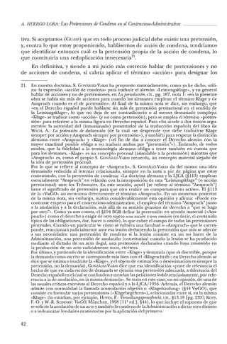 A. HUERCO LORA: LasPretensiones de Condena en el Contencioso-Administrativo _
tiva. Si aceptamos (CUASI') que en todo proceso judicial debe existir una pretensión,
y, contra lo que estoy proponiendo, hablásemos de acción de condena, tendríamos
que identificar entonces cuál es la pretensión propia de la acción de condena, lo
que constituiría una reduplicación innecesaria".
En definitiva, y siendo a mi juicio más correcto hablar de pretensiones y no
de acciones de condena, sí cabría aplicar el término «acción» para designar los
21. En nuestra doctrina, S. GeJNZALEZ-VARAS ha propuesto razonadamente, como ya he dicho, utili-
zar la expresión «acción de condena» para traducir e! alemán «Leistungsklage», y en general
hablar de acciones y no de pretensiones, en La jurisdicción, cit., pg. 187, nota 1: «en la presente
obra se habla sin más de acciones para cuando los alemanes emplean e! término Klage y de
Anspruch cuando es el de pretensión». Al final de la misma nota se dice, sin embargo, que
«en el Derecho español puede hablarse sin más de pretensión prestacional en el sentido de
la Leistungsklage», lo que no deja de ser contradictorio o al menos demasiado complejo:
«Klage» se traduce como «acción» (y no como pretensión), pero se emplea el término «preten-
sión» para referirse a la misma figura en Derecho español. Para ello acude a dos únicos argu-
mentos: la autoridad del (innominado) presentador de la traducción española de! libro de
WACH, A.: La pretensión de declaración (de la cual «se desprende que debe traducirse Klage
siempre por acción y Anspruch siempre por pretensión»), y también para respetar la distinción
alemana entre «Anspruch» y «Klage» (vel fin de dar a conocer el Derecho alemán con la
mayor exactitud posible obliga a no traducir ambos por "pretensión?»). Entiendo, de todos
modos, que la fidelidad a la terminología alemana obliga a tener también en cuenta que
para los alemanes, «Klage» es un concepto procesal (asimilable a la pretensión) mientras que
«Anspruch» es, como e! propio S. GONzALEZ-VARAS recuerda, un concepto material alejado de
la idea de pretensión procesal.
Por lo que se refiere al concepto de «Anspruch», S. GONZALEZ-VARAS da del mismo una idea
demasiado reducida al intentar relacionarlo, siempre en la nota a pie de página que estoy
comentando, con la pretensión de condena: «La doctrina alemana y la LJCA (§113) emplean
esencialmente "Anspruch" en relación con la interposición de una "Leistungsklage" (o acción
prestacional) ante los Tribunales. En este sentido, aquél [se refiere al término "Anspruch"]
tiene el significado de pretensión para que otro realice un comportamiento activo». El §113
de la <<VwGO» no menciona directamente el término «Anspruch». En un momento posterior
de la misma nota, sin embargo, matiza considerablemente esta opinión y afirma: «Puede en-
contrarse empero para e! contencioso-administrativo, el empleo de! término "Anspruch" junto
a la anulación y a la declaración, más allá de su sentido genuino de derecho a "que se haga
por otro"». Como ya nos consta, e! §194 BGB define la pretensión en sentido material «<Ans-
pruch») como e! derecho a exigir de otro sujeto una acción o una omisión (es decir, e! contenido
típico de las obligaciones, dar, hacer u omitir), lo que cubre e! campo de todas las pretensiones
procesales. Cuando un particular ve cómo se vulnera una facultad o «Anspruch» que le corres-
ponde, reaccionará judicialmente ante esa lesión deduciendo la pretensión que más se adecue
a sus necesidades: una pretensión de condena si la lesión consiste en un no hacer de la
Administración, una pretensión de anulación (constitutiva) cuando la lesión se ha producido
mediante el dictado de un acto ilegal, una pretensión declarativa cuando haya consistido en
la producción de un acto radicalmente nulo, etcétera.
Por último, y partiendo de la identificación entre «Klage» y demanda (que es discutible, porque
la demanda como escrito se corresponde más bien con el «Klageschrift»: en Derecho alemán se
dice que se estima o inadmite la «Klage», y el objeto de estimación o desestimación es siempre la
pretensión, no la demanda), GONzALEZ-VARAS dice que esa identificación «pone de relevancia e!
hecho de que en cada escrito de demanda se ejercita una pretensión adecuada, a diferencia del
Derecho español en e! cual se confunden y mezclan las peticiones indiferenciadamente, por refe-
rencia a la de anulación, en la misma demanda». Se trata en este caso, en mi opinión, de una de
las usuales críticas excesivas al Derecho español y a la LJCA/1956. Además, e! Derecho alemán
admite con normalidad la llamada acumulación objetiva o «Klagehaufung» (§44 VwGO), que
consiste en formular varias pretensiones «<Klagebegehren»), relacionadas entre sí, en la misma
«Klage» (lo estudian, por ejemplo, HUFEN, F.: VenuattungsprozejJrecht, cit., §13.18 [pg. 239]; Korr,
F. O. yW.-R. SCHENKE: VwCO, Múnchen, 1998 [11" eel.], §44), lo que incluye el supuesto de que
se solicite la anulación de un actoy también la condena de la Administración a dictar otro distinto
o a indemnizar los daños ocasionados por la aplicación del primero. .
42
 