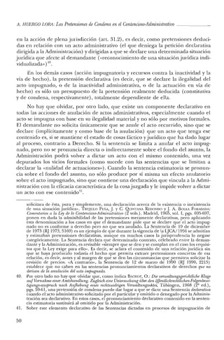 A. HUERCO LORA: LasPretensiones de Condena enel Contencioso-Administrativo
en la acción de plena jurisdicción (art. 31.2), es decir, como pretensiones deduci-
das en relación con un acto administrativo (el que deniega la petición declarativa
dirigida a la Administración) y dirigidas a que se declare una determinada situación
jurídica que afecte al demandante «<reconocimiento de una situación jurídica indi-
vidualizada»)'10.
En los demás casos (acción impugnatoria y recursos contra la inactividad y la
vía de hecho), la pretensión declarativa (es decir, que se declare la ilegalidad del
acto impugnado, o de la inactividad administrativa, o de la actuación en vía de
hecho) es sólo un presupuesto de la pretensión realmente deducida (constitutiva
y de condena, respectivamente), totalmente dependiente de ella.
No hay que olvidar, por otro lado, que existe un componente declarativo en
todas las acciones de anulación de actos administrativos, especialmente cuando el
acto se impugna con base en su ilegalidad material y no sólo por motivos formales.
El demandante no solicita únicamente que se anule el acto recurrido, sino que se
declare (implícitamente y como base de la anulación) que un acto que tenga ese
contenido es, si se mantiene e! estado de cosas fáctico yjurídico que ha dado lugar
al proceso, contrario a Derecho. Si la sentencia se limita a anular el acto impug-
nado, pero no se pronuncia directa o indirectamente sobre e! fondo de! asunto, la
Administración podrá volver a dictar un acto con e! mismo contenido, una vez
depurados los vicios formales (como sucede con las sentencias que se limitan a
declarar la «nulidad de actuaciones»). Cuando la sentencia estimatoria se pronun-
cia sobre el fondo del asunto, no sólo produce por sí misma un efecto anulatorio
sobre e! acto impugnado, sino que contiene una declaración que vincula a la Admi-
nistración con la eficacia característica de la cosajuzgada y le impide volver a dictar
un acto con ese contenido11.
solicitara de ésta, pura y simplemente, una declaración acerca de la existencia o inexistencia
de una situación jurídica". TRUJILLO PEÑA, J. y C. QUINTANA REDONDO y.J. A. BOLEA FORADADA:
Comentarios a la Ley de lo Contencioso-Administrativo (2 vols.). Madrid, 1965, vol. I, pgs. 695-697,
ponen en duda la admisibilidad de las pretensiones meramente declarativas, pero aplicando
esta denominación a los casos en que el demandante pide que se declare que el acto impug-
nado no es conforme a derecho pero no que sea anulado. La Sentencia de 19 de diciembre
de 1973 (RJ 1973, 5169) es un ejemplo de que durante la vigencia de la LJCA/ 1956 se admitían
y estimaban pretensiones declarativas, aunque en muchos casos la jurisprudencia lo negase
categóricamente. La Sentencia declara que determinado contrato, celebrado entre la deman-
dante y la Administración, es revisable "siempre que se den y se cumplan en el caso los requisi-
tos que la Ley exige para ello". Es decir, se aclara el contenido de una relación jurídica sin
que se haya producido todavía el hecho que permita extraer pretensiones concretas de esa
relación, es decir, antes y al margen de que se den las circunstancias que permiten solicitar la
revisión de precios. "A contrario», la Sentencia de 12 de marzo de 1990 (RJ 1990, 2215)
establece que no caben en las sentencias pronunciamientos declarativos de derechos que no
deriven de la anulación del acto impugnado.
40. Por otro lado no hay que olvidar que, como indica BACHOF, O.: Die verwaltungsgerichtliche Klage
aufVornahme einer Amtshandlung. Zugleich eine Untersuchung úber den ofJentlichrtichtlichenFolgenbesei-
tigungs-ansprucñ nach Aufhelmng eines Techtswidrigen Venvaltungsaktes, Tübingen, 1968 (2' ed.),
pgs. 59-61, una pretensión de condena puede dar lugar a que se dicte una Sentencia declaratioa
cuando el acto administrativo solicitado por el particular y omitido o denegado por la Adminis-
tración sea declarativo. En estos casos, el pronunciamiento declarativo contenido en la senten-
cia estimatoria sustituirá al omitido por la Administración.
41. Sobre este elemento declarativo de las Sentencias dictadas en procesos de impugnación de
50
 