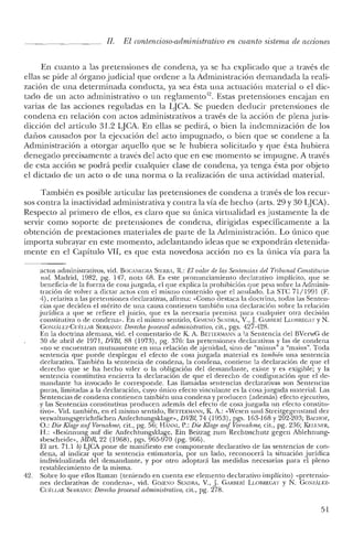 JI. El contencioso-administrativo en cuanto sistema de acciones
En cuanto a las pretensiones de condena, ya se ha explicado que a través de
ellas se pide al órgano judicial que ordene a la Administración demandada la reali-
zación de una determinada conducta, ya sea ésta una actuación material o el dic-
tado de un acto administrativo o un reglamento". Estas pretensiones encajan en
varias de las acciones reguladas en la LjCA. Se pueden deducir pretensiones de
condena en relación con actos administrativos a través de la acción de plena juris-
dicción del artículo 31.2 LjCA. En ellas se pedirá, o bien la indemnización de los
dafios causados por la ejecución del acto impugnado, o bien que se condene a la
Administración a otorgar aquello que se le hubiera solicitado y que ésta hubiera
denegado precisamente a través del acto que en ese momento se impugne. A través
de esta acción se podrá pedir cualquier clase de condena, ya tenga ésta por objeto
el dictado de un acto o de una norma o la realización de una actividad material.
También es posible articular las pretensiones de condena a través de los recur-
sos contra la inactividad administrativa y contra la vía de hecho (arts. 29 y 30 LjCA).
Respecto al primero de ellos, es claro que su única virtualidad es justamente la de
servir como soporte de pretensiones de condena, dirigidas específicamente a la
obtención de prestaciones materiales de parte de la Administración. Lo único que
importa subrayar en este momento, adelantando ideas que se expondrán detenida-
mente en el Capítulo VII, es que esta novedosa acción no es la única vía para la
actos administrativos, vid. BOCANEGRA SIERI0, R.: El valor de las Sentencias del Tribunal Constitucio-
nal. Madrid, 1982, pg. 147, nota 68. Es este pronunciamiento declarativo implícito, que se
beneficia de la fuerza de cosa juzgada, el que explica la prohibición que pesa sobre la Adrninis-
tración de volver a dictar actos con el mismo contenido que el anulado. La STC 71/1991 (F.
4), relativa a las pretensiones declarativas, afirma: "Corno destaca la doctrina, todas las Senten-
cias que deciden el mérito de una causa contienen también una declaración sobre la relación
jurídica a que se refiere el juicio, que es la necesaria premisa para cualquier otra decisión
constitutiva o de condena». En el mismo sentido, GI1ENO SI':NDRA, V., J. G,RIIERÍ LLolIREGxr y N.
GONI.Au:z-Cuf:I.LAR SERRi,""O: Derechoprocesal administrativo, cit., pgs. 427-428.
En la doctrina alemana, vid. el comentario de K A. Br:nERMANN a la Sentencia del BVerwG de
30 de abril de 1971, DVBl, 88 (1973), pg. 376: las pretensiones declarativas y las de condena
«no se encuentran mutuamente en una relación de ajeuidad, sino de "minus" a "maius", Toda
sentencia que puede desplegar el efecto de cosa juzgada material es también una sentencia
declarativa. También la sentencia de condena, la condena, contiene la declaración de que el
derecho que se ha hecho valer ° la obligación del demandante, existe y es exigible; y la
sentencia constitutiva encierra la declaración de que el derecho de configuración que el de-
mandante ha invocado le corresponde. Las llamadas sentencias declarativas son Sentencias
puras, limitadas a la declaración, cuyo único efecto vinculante es la cosa juzgada material. Las
Sentencias de condena contienen también una condena y producen (además) efecto ejecutivo,
y las Sentencias constitutivas producen además del efecto de cosa juzgada un efecto constitu-
tivo». Vid. también, en el mismo sentido, BETfERMANN, K. A.: «Wesen und Streitgegenstand del'
verwaltungsgerichtlichen Anfechtungsklage», DVBl, 74 (1953), pgs. 163-168 y 202-203; BACIIOF,
O.: Die Klage auf Yornalnne, cit., pg. 56; HANNI, P.: Die Klage au] Vornalime, cit., pg. 236; KELI.NER,
H.: «Besinnung auf die Anfechtungsklage. Ein Beitrag zum Rechtsschutz gegen Ablehnung-
sbescheide», lvIDR, 22 (1968), pgs. 965-970 (pg. 966).
El art, 71.1 b) LJCA pone de manifiesto ese componente declarativo de las sentencias de con-
dena, al indicar que la sentencia estimatoria, por un lado, reconocerá la situación jurídica
individualizada del demandante, y por otro adoptará las medidas necesarias para el pleno
restablecimiento ele la misma.
42. Sobre lo que ellos llaman (teniendo en cuenta ese elemento declarativo implícito) «pretensio-
nes declarativas ele condena», viel. GI~IFSO SENDRi, V., J. GARBERÍ LI.OBREGAT y N. Gm.¡zALEz-
CU(.:LLAR SERRi,"'O: Derecho procesal administraiioo, cit., pg. 278.
51
 
