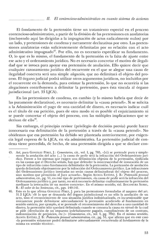 JI. El contencioso-administrativo en cuanto sistema de acciones
El fundamento de la pretensión tiene un tratamiento especial en el proceso
contencioso-administrativo, a partir de la división de las pretensiones en anulatorias
(incluyendo aquí las dirigidas a la impugnación de actos radicalmente nulos) por
un lado, y pretensiones de condena y meramente declarativas por otro. Las preten-
siones anulatorias están suficientemente delimitadas por su relación con el acto
administrativo impugnado". Por ello, no es necesario especificar su fundamento.
0, lo que es lo mismo, el fundamento de la pretensión es la falta de ajuste entre
ese acto y el ordenamiento jurídico. No es necesario concretar el motivo de ilegali-
dad que se invoca para apoyar esa pretensión de anulación. Ello quiere decir que
cualquier razonamiento jurídico del recurrente en el que se alegue una causa de
ilegalidad concreta será una simple alegación, que no delimitará el objeto del pro-
ceso. El órgano judicial podrá utilizar otros argumentos jurídicos, no incluidos por
el recurrente en la demanda, para estimar la pretensión, lo que no ocurriría si las
alegaciones contribuyesen a delimitar la pretensión, pues ésta vincula al órgano
jurisdiccional (art. 33 L]CA).
En las pretensiones de condena, en cambio (y lo mismo habría que decir de
las puramente declarativas), es necesario delimitar la «causa petendi». Si se solicita
a la Administración el pago de una cantidad de dinero, es necesario indicar cuál
es el título de esa petición, pues de otro modo ni es posible el enjuiciamiento ni
se puede concretar el objeto del proceso, con las múltiples implicaciones que se
derivan de ello".
Sin embargo, el principio revisor (privilegio de decisión previa) puede hacer
innecesaria esa delimitación de la pretensión a través de la «causa petendi». No
olvidemos que esa pretensión ha debido ser planteada anteriormente, por exigen-
cia legal expresa de la iJCA, en vía administrativa. La pretensión judicial de con-
dena viene precedida, de hecho, de una pretensión dirigida a que se declare con-
45. Así, para GONzALEZ PtREZ,j.: Comentarios, cit., vol. 1, pg. 785, ,,[s]i se pretende pura y simple-
mente la anulación del acto (...) la causa de pedir será la infracción del Ordenamiento jurí-
dico. Frente a los sistemas que exigen una delimitación objetiva de la pretensión, tipificada
en las causas que el Derecho señala, hay que defender la innecesariedad de invocación de un
tipo de infracción como fundamento delimitador de la pretensión. La pretensión de anulación
queda delimitada objetivamente por la infracción del Ordenamiento jurídico. Las infracciones
del Ordenamiento jurídico invocadas no serán causas delimitadoras del objeto del proceso,
sino motivos que permitirán al Juez actuarla». Según ACOSTA ESTf:VEZ, j. B.: Pretensión procesal
administrativa, cit., pg. 51, en este tipo de pretensiones, «la causa de pedir será la infracción de!
Ordenamiento jurídico y, por tanto, no será necesario delimitar cualitativamente la pretensión
mediante la invocación de un motivo concreto». En el mismo sentido, vid. BOCANEGRA SIERRA,
R.: El valor de las Sentencias, cit., pgs. 140-141.
46. Esto es lo que afirma GONzAu:z Pf:REZ, J. para las pretensiones formuladas al amparo de! art.
31.2 LJCA: "Si lo que se demanda del órgano jurisdiccional es no sólo la anulación de un
acto, sino el reconocimiento de una situación jurídica individualizada, es incuestionable que
únicamente puede delimitarse adecuadamente la pretensión acudiendo al fundamento en
sentido estricto; por ejemplo, si se pretende e! reconocimiento del derecho a una cantidad de
dinero, la pretensión sólo quedará delimitada cuando se conozca la causa en virtud de la cual
se pide (devolución de un impuesto indebidamente pagado, cumplimiento de un contrato,
indemnización de perjuicios, etc.)» (Comentarios, cit., vol. 1, pg. 784). En el mismo sentido,
ACOSTA ESTf:VEz, j. B.: Pretensión procesal administrativa, cit., pg. 51, que afirma que en este caso
"la pretensión solamente podrá delimitarse adecuadamente recurriendo al fundamento de la
misma en sentido técnico».
53
 