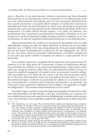 lt, HUERCO LORA: LasPretensiones de Condena en el Contencioso-Administrativo _
trario a Derecho el acto administrativo (expreso o presunto) que haya denegado
dicha petición en vía administrativa. Como esa petición en vía administrativa tiene
que estar suficientemente determinada, pues en caso contrario la Administración
no se puede pronunciar y no queda abierto tampoco el camino del contencioso-
administrativo, basta con que la demanda se refiera a ese acto previo o a la petición
administrativa, para que la pretensión quede suficientemente perfilada. El derecho
fundamental a la tutela judicial efectiva impone, a mi juicio, esa solución, que
sencillamente hace innecesaria una delimitación formalista o detallada de la pre-
tensión en el escrito de demanda y obliga al órgano judicial a completar en su caso
la demanda a la vista de la petición formulada previamente en vía administrativa.
Algunas pretensiones de condena no necesitan ser formuladas antes en sede
administrativa, aunque en todo caso deben deducirse en relación con un acto admi-
nistrativo (art. 1.1 LJCA). Es el caso, destacadamente, de la pretensión indemniza-
toria de los daños ocasionados por la aplicación del acto impugnado (art. 65.3).
En este caso, basta referir la pretensión indemnizatoria a los daños causados por
ese acto, para que quede cubierto el requisito de indicar la «causa peteridi» de la
pretensión.
Una cuestión importante a propósito de los elementos de las pretensiones de
condena es la del sujeto posioo de la pretensión. Cuando el demandante deduce
una pretensión de condena en vía contencioso-administrativa, ¿sobre quién puede
pedir que recaiga la condena? ¿Sólo sobre una Administración pública a la que se
impute la actividad impugnada? ¿O también sobre un particular cuando la obliga-
ción incumplida por éste derive de una norma o de una relación jurídica regida
por el Derecho administrativo? Como ha recordado J. GONZÁLEZ Pf:¡u:z, lo que el
demandante persigue a través de una pretensión de condena es, en muchas ocasio-
nes, una prestación o conducta cuya realización corresponde a un particular, de
forma que el único papel de la Administración es obligar a ese particular a cumplir
sus obligaciones": Esto sucede fundamentalmente en tres casos".
En primer lugar, cuando la actuación ilegal que perjudica los derechos e inte-
reses del demandante ha sido llevada a cabo por un particular en el ejercicio de
una actividad para la que está especialmente habilitado por un título administrativo
y que está sometida a unos específicos poderes de vigilancia de la Administración
47. Vid, Comentarios, cit., vol. I, pg, 776, J. GONzALEZ PÉREZ estudia este supuesto bajo la etiqueta
«pretensiones de condena en las que la prestación haya de realizarse por los particulares», y
dice que aunque en ellos «es parte una Administración pública y la petición se dirige frente
a un acto de ésta sujeto al Derecho administrativo, la prestación que, en definitiva, ha de
realizarse para restablecer el orden jurídico perturbado puede corresponder a un adminis-
trado». De todas formas, «[a] la Administración pública que dictó el acto anulado siempre le
corresponderá al menos una prestación: la de adoptar las medidas ejecutivas idóneas para que
el administrado realice aquello a que viene obligado», Sobre la ejecución de sentencias en
estos casos, vid. op, cit., vol. II, pgs. 1261-1262,
48, Queda al margen, aunque debe ser mencionada en este punto, la posibilidad recogida ahora
en el arto 9.4, párr. 2º, de la LOPJ, de que se demande directamente a particulares ante la
Jurisdicción Contencioso-Administrativa en los supuestos de responsabilidad extracontractual
en que se produzca un litisconsorcio pasivo con la Administración.
54
 