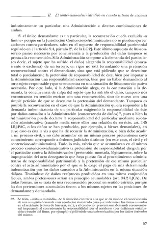 JI. El contencioso-administrativo en cuanto sistema de acciones
indistintamente un particular, una Administración o diversas combinaciones de
ambos.
Si e! único demandante es un particular, la reconvención queda excluida «a
Iimine- porque en la Jurisdicción Contencioso-Administrativa no se pueden ejercer
acciones contra particulares, salvo en el supuesto de responsabilidad patrimonial
regulado en el artículo 9.4, párrafo 2º, de la LO~J. Este último supuesto de litiscon-
sarcia pasivo necesario por concurrencia a la producción de! daño tampoco se
presta a la reconvención. Si la Administración se opone a la demanda de! particular
(es decir, e! sujeto que ha sufrido el daño) alegando la responsabilidad (concu-
rrente o exclusiva) de un tercero, en rigor no está formulando una pretensión
reconvencional contra e! demandante, sino que está pidiendo que se desestime
total o parcialmente la pretensión de responsabilidad de éste, bien por imputar a
la Administración una responsabilidad excesiva, bien por no haber demandado al
otro sujeto responsable y que se encuentra en una situación de litisconsorcio pasivo
necesario. Por otro lado, si la Administración alega, en la contestación a la de-
manda, la concurrencia de culpa del sujeto que ha sufrido e! daño, tampoco nos
encontramos en sentido estricto con una reconvención, sino de nuevo con una
simple petición de que se desestime la pretensión del demandante. Tampoco es
posible la reconvención en e! caso de que la Administración quiera responder a la
demanda indemnizatoria de un particular exigiendo la responsabilidad de éste
por daños causados a la Administración (concurrencia de dañosj'", pues o bien la
Administración puede declarar la responsabilidad del particular mediante resolu-
ción administrativa (cuando media entre ellos una relación de servicio, art. 145
LRj-PAC, o los daños se han producido, por ejemplo, a bienes demaniales), en
cuyo caso es ésta la vía a que ha de recurrir la Administración, o bien debe acudir
a un proceso civil, y no cabe acumular en un mismo proceso pretensiones cuyo
conocimiento corresponde a órdenes judiciales distintos (en este caso, el civil y e!
contencioso-administrativo). Todo lo más, cabría que se acumularan en el mismo
proceso contencioso-administrativo la pretensión de responsabilidad dirigida por
. el particular contra la Administración (pretensión montada, lógicamente, sobre la
impugnación de! acto denegatorio que haya puesto fin al procedimiento adminis-
trativo de responsabilidad patrimonial) y la pretensión de ese mismo particular
contra el acto administrativo por el que se le exige el pago de una determinada
indemnización por los daños causados a la Administración en la misma situación
dañosa. Tratándose de daños recíprocos producidos en una misma conjunción
fáctica, ambas pretensiones serían en principio acumulables (art. 34.2 LJCA). De
todas formas, no se trata de una reconvención procesal en sentido estricto, porque
las dos pretensiones acumuladas tienen a los mismos sujetos en las posiciones de
demandante y demandado.
52. Se trata «rnutatismutandis», de la situación contraria a la que se da cuando el concesionario
de una autopista demanda a un conductor siniestrado para que indemnice los daños causados
en el accidente (rotura de barreras, ete.), y el conductor presenta una demanda rcconvencio-
nal imputando al concesionario la responsabilidad por el accidente (por deficiente señaliza-
ción o estado del firme, por ejemplo) y pidiéndole una-indemnización por los daños derivados
del mismo.
57
 