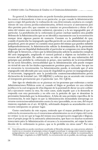 A. HUE'RGO LORA: LasPretensiones de Condena en elContencioso-Administrativo _
En general, la Administración no puede formular pretensiones reconvenciona-
les contra el demandante si éste es un particular, ya que cuando la Administración
quiera exigir del particular la realización de una determinada conducta en cumpli-
miento de una norma jurídico-administrativa, deberá recurrir al instrumento jurí-
dico previsto para ello, que consiste en tramitar un procedimiento y dictar al tér-
mino del mismo una resolución unilateral, ejecutiva y a la vez impugnable por el
particular. La prohibición de la «reforrnatio in peius- excluye también otra posible
defensa de la Administración que no se identifica exactamente con la reconvención
aunque tiene algunos puntos de contacto. Consiste en la posibilidad de que,
cuando el particular ha impugnado aquellas partes de un acto administrativo que le
perjudican, pero sin poner en cuestión otras partes del mismo que pueden subsistir
independientemente, la Administración solicite la desestimación de la pretensión
alegando que esa ilegalidad desfavorable al particular se compensa con otras ilegali-
dades que le favorecen, o bien que la Administración solicite la anulación completa
del acto impugnado, ampliando el control judicial a objetos no incluidos en el
recurso del particular. En ambos casos, no sólo se trata de una vulneración del
principio que prohibe la «reforrnatio in peius», sino también de la irrevocabilidad
de los actos favorables, irrevocabilidad que la Administración sólo puede romper
en virtud de uno de los títulos expresamente previstos para ello, entre los que no
se encuentra la reconvención. La Administración puede, si entiende que el acto
impugnado está afectado por una causa de ilegalidad en partes no impugnadas por
el recurrente, impugnarlo ante la jurisdicción contencioso-administrativa previa
declaración de lesividad (art. 103 LRJ-PAC) Ysolicitar que se acumule este recurso
al interpuesto previamente por el particular (art. 34.1 l~JCA).
Este tipo de obstáculos no se plantean en los procesos que enfrentan a varias
Administraciones Públicas entre sí, cuando el litigio se produce en una relación
jurídica en la cual ninguna de ellas dispone de la potestad de dictar un acto unilate-
ral y ejecutorio contra la otra. En estos casos, nada impide que a la demanda se
responda con otra pretensión y no sólo con la petición de que se desestime la
pretensión formulada por la demandante. A falta de una previsión específica de la
reconvención, lo más lógico es que la Administración demandada interponga un
recurso contencioso-administrativo contra la otra (precedido, en su caso, del reque-
rimiento regulado en el arto 44 LJCA), solicitando después su acumulación con el
recurso interpuesto en primer lugar.
Como conclusión de este repaso, entiendo que el mayor problema al que se
enfrenta la reconvención en el contencioso-administrativo no es el tópico del carác-
ter revisor (a no ser que se haga del mismo una interpretación exagerada e ilógica),
sino el propio juego de la autotutela administrativa, que hace en muchas ocasiones
innecesario para la Administración el recurso a la reconvención, así como la inter-
dicción de la «reforrnatio in peius», que se lo prohíbe en otros casos". Por otro
53. Esta afirmación se puede corroborar acudiendo al Derecho alemán, en cuyo proceso adminis-
trativo no se reconoce al principio revisor el papel central que le otorga entre nosotros alguna
jurisprudencia (así como, en cierto modo, la legislación) y que sí admite la reconvención o
«Widerklage» (regulada en el §89 VwGO). La reconvención no es posible, sin embargo, según
58
 