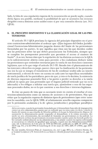 JI. El contencioso-administrativo en cuanto sistema de acciones
lado, la falta de una regulación expresa de la reconvención se puede suplir, cuando
dicha figura sea posible, mediante la posibilidad de que se acumulen los recursos
dirigidos contra distintos actos unidos entre sí por una conexión directa (art. 34.1
LJCA).
6. EL PRINCIPIO DISPOSITIVO Y LA CLASIFICACIÓN LEGAL DE LAS PRE-
TENSIONES
El artículo 33.1 LJCA proclama la vigencia del principio dispositivo en el pro-
ceso contencioso-administrativo al ordenar que «[1]os órganos del Orden Jurisdic-
cional Contencioso-Administrativo juzgarán dentro del límite de las pretensiones
formuladas por las partes», lo que significa que éstas son las que deciden cuáles
son las peticiones sobre las que deben pronunciarse los Tribunales, siempre que
se cumplan los presupuestos procesales que permiten el acceso al examen de
fondo'". A su vez, hemos visto que la regulación de las distintas acciones en la LJCA
es lo suficientemente abierta como para permitir a los ciudadanos deducir todas
las pretensiones que entiendan necesarias para la tutela de sus derechos e intereses
legítimos, que es lo que exige el artículo 24.1 CE. Siendo éste el planteamiento de
los intereses y derechos en juego, parece claro que la clasificación de las pretensio-
nes (en la que se integra el tratamiento de las de condena) tendrá sólo un interés
instrumental, a efectos de tener en cuenta en cada caso las específicas necesidades
de tutelajurídica de los particulares, pero sin que, y esto es lo decisivo, la existencia
de diversos esquemas procesales lleve a las partes a perder su derecho a la tutela
judicial (si optan por una pretensión que el órgano judicial entiende que no es la
adecuada) o les obligue a solicitar una tutela que, ajustándose a uno de los esque-
mas procesales dados, no es la que conviene a sus derechos e intereses legítimos.
Es éste un punto de vista que es necesario tener en cuenta al estudiar el con-
tencioso-administrativo como un sistema de acciones o de pretensiones. Hay que
evitar que la regulación expresa de distintos tipos de pretensiones (que entre noso-
tros ha sucedido, con la LJCA/1998, al relativamente sencillo esquema compuesto
por la pretensión anulatoria y la de «plena jurisdicción») perjudique paradójica-
dicho precepto, cuando la pretensión formulada por el demandante haya sido de impugnación
contra un acto administrativo, puesto que se entiende que en estos casos (es decir, cuando el
fondo del asunto es una relación de Derecho público en la que la Administración dispone de
autotutela) la Administración puede responder al demandante, si lo estima necesario, dic-
tando un acto administrativo, sin necesidad de formular sus pretensiones en vía judicial. La
jurisprudencia rechaza las pretensiones reconvencionales cuando quien las formula podía ha-
ber actuado unilateralmente en vía administrativa, y las admite cuando los sujetos enfrentados
se encuentran en relación de igualdad (por ejemplo, cuando son dos Administraciones Públi-
cas): vid. la Sentencia de 9 de julio de 1976 del BVerwG, publicada en NJW, 30 (1977), pgs.
66-72 (pg. 67), Yla del OVG de Lüneburg de 14 de mayo de 1984, NJW, 37 (1984), pgs. 2653-
2654.
54. En este sentido, GONzALEZ PÉREZ, J: Comentarios, cit., vol. 1, pgs. 803 Yss., YGIMENO SENDRt, V.,
J GARIlERÍ LLOllREGAT y N. GONZÍLEZ-Cui:L1.AR SERRANO: Derecho procesal administrativo, cit., pgs. 75
y ss.
59
 