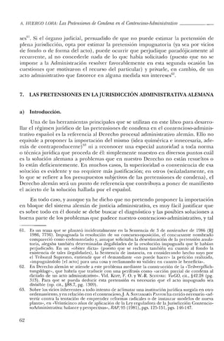 Ii. HUERCO LORA: LasPretensiones de Condena en el Contencioso-Administrativo _
ses'". Si el órgano judicial, persuadido de que no puede estimar la pretensión de
plena jurisdicción, opta por estimar la pretensión impugnatoria (ya sea por vicios
de fondo o de forma del acto), puede ocurrir que perjudique paradójicamente al
recurrente, al no concederle nada de lo que había solicitado (puesto que no se
impone a la Administración resolver favorablemente en esta segunda ocasión las
cuestiones que motivaron el recurso de! particular) y privarle, en cambio, de un
acto administrativo que favorece en alguna medida sus intereses'".
7. LAS PRETENSIONES EN LAJURISDICCIÓN ADMINISTRATIVA ALEMANA
a) Introducción.
Una de las herramientas principales que se utilizan en este libro para desarro-
llar e! régimen jurídico de las pretensiones de condena en el contencioso-adminis-
trativo español es la referencia al Derecho procesal administrativo alemán. Ello no
equivale a proponer la importación del mismo (idea quimérica e innecesaria, ade-
más de conrraproducentej " ni a reconocer una especial autoridad a toda norma
o técnica jurídica que proceda de él: simplemente muestro en diversos puntos cuál
es la solución alemana a problemas que en nuestro Derecho no están resueltos o
lo están deficientemente. En muchos casos, la superioridad o conveniencia de esa
solución es evidente y no requiere más justificación; en otros (señaladamente, en
lo que se refiere a los presupuestos subjetivos de las pretensiones de condena), el
Derecho alemán será un punto de referencia que contribuya a poner de manifiesto
el acierto de la solución hallada por el español.
En todo caso, y aunque ya he dicho que no pretendo proponer la importación
en bloque del sistema alemán de justicia administrativa, es muy fácil justificar que
es sobre todo en él donde se debe buscar e! diagnóstico y las posibles soluciones a
buena parte de los problemas que padece nuestro contencioso-administrativo, y tal
61. Es un tema que se planteó incidentalmente en la Sentencia de 3 de noviembre de 1986 (RJ
1986, 7736). Impugnada la resolución de un concurso-oposición, el concursante nombrado
compareció como codemandado y, aunque solicitaba la desestimación de la pretensión anula-
toria, alegaba también determinadas ilegalidades de la resolución impugnada que le habían
perjudicado. En un «obiter dicta" (puesto que se rechaza también en cuanto al fondo la
existencia de tales ilegalidades), la Sentencia de instancia, en considerando hecho suyo por
el Tribunal Supremo, entiende que el demandante «no puede hacer» la petición realizada,
«impugnándolo [el acto] para una cosa y reclamando su validez en cuanto le beneficia".
62. En Derecho alemán se atiende a este problema mediante la construcción de la «Teilverpflich-
tungsklage», que habría que traducir con una perífrasis como «acción parcial de condena al
dictado de un acto administrativo". Vid. Korr, F. O. YW.-R. Scm:Nlü:: VwGO, cit., §42.28 (pg.
313). Para que se pueda deducir esta pretensión es necesario que el acto impugnado sea
divisible (op. cit., §88.7, pg. 1309).
63. Sobre los vicios inherentes a todo intento de aclimatar una institución jurídica surgida en otro
ordenamiento, yen relación con el contencioso.]. A. SANTAMARíA PASTOR ha creído necesario «ad-
vertir contra la tentación de emprender reformas radicales o de instaurar modelos de nueva
planta", en «Veinticinco arios de aplicación de la Ley reguladora de la Jurisdicción Contencio-
soAdministrativa: balance y perspectivas", RAP, 95 (1981), pgs. 125-151, pgs. 1'16-147.
62
 