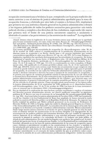 .11. HUERCO LORA: Las Pretensiones de Condena en elContencioso-Administrativo
ocupación norteamericana y británica la que, rompiendo con la propia tradición ale-
mana anterior y con el sistema de justicia administrativa aprobado para la zona de
ocupación francesa, y abriendo por otro lado el camino a la futura CG, implantará
por primera vez una auténtica cláusula general en la justicia administrativa y dotará
a los órganos judiciales de todos los poderes necesarios para garantizar una tutela
judicial efectiva y completa a los derechos de los ciudadanos, superando (de nuevo
por primera vez) el límite de una justicia meramente casatoria o anulatoria y
abriendo el camino a las pretensiones y a las sentencias de condena'", La regulación
(donde destaca cómo la legislación de la zona británica estuvo muy influida por la aprobada
para la zona norteamericana), así como, sobre este tema, BACHOF, O.: «Verwaltungsgerichtsbar-
keit und justiz», Súddeutsche[uristen-Zeitung. IV (1949), cols. 377-395, esp. 379; FRIESENHAlIN, E.:
«Del' Rechtsschutz im óffentlichen Recht nach dem Bonner Grundgeserz», Deutsche Verwaltung,
1-2 (1948-1949), pgs. 478-485.
Una norma aprobada por las autoridades de ocupación (la «Kontrollratsgesetz» núm. 36, de
10 de octubre de 1946) ordenó el restablecimiento de la jurisdicción administrativa en las
diversas zonas de ocupación y en Berlín, dando paso a un proceso legislativo que revistió
características específicas en cada zona (BAClIOF, O.: op. cit., col. 377). En la zona británica, la
legislación reguladora fue aprobada directamente por las autoridades ele ocupación. De forma
provisional se aprobó una norma breve, el Reglamento núm. 141 elel Gobierno Militar de la
Zona de Ocupación Británica (publicado en el «Verordnungsblart für die Britische Zone»,
núm. 19, de 5 de mayo ele 1948, pgs. 111-114) ya continuación un texto completo, el Regla-
mento núm. 165 (publicado en e! mismo periódico oficial, núm. 41, de 13 de septiembre de
1948, pgs. 263-274). Como nota curiosa y que ilustra las circunstancias en que surgieron estas
normas se puede indicar que en un apéndice se establecían reglas especiales para e! período
de ocupación, de acuerdo con las cuales los Tribunales administrativos (alemanes) no podían
anular o declarar contrarios a derecho los actos y normas de las autoridades de ocupación, y
se preveía una especie de cuestión prejudicial cuando la interpretación de LlIlO de estos actos
o normas fuera determinante. En la zona norteamericana, la aprobación de las Leyes sobre la
justicia administrativa correspondió a las asambleas de los «Lánder» que hicieron suyo, con
ligeras variantes, e! proyecto elaborado por la comisión presidida por Walter JELUNEK a la que
me he referido en e! párrafo anterior. Como ejemplo puede mencionarse la Ley bávara sobre
la Justicia Administrativa, de 25 de septiembre de 1946, publicada en el «Baycrisches Cesetz-
und Verordnungsblatr», núm. 19, de 15 de octubre de 1946. Las leyes de la zona norteameri-
cana se conocen por la abreviatura VGG (<<Venvaltungsgerichtsgesetz»).
69. Por su claridad en la explicación de est.os hechos y porque contribuyen a explicar e! cont.exto
de! Derecho procesal administrativo alemán, me parece justificado transcribir las siguientes
palabras de O. BACIIOF que son e! comienzo de su monografía Die venualtungsgerichtliche Klage,
cit. (pg. VII): «Las Leyes sobre la justicia administrativa de los años 1946 a 1950, las Constitucio-
nes de los «Lander» y la Ley Fundamental de Bonn han ampliado de forma esencial la tutela
judicial en materia de Derecho público en la República Federal de Alemania. En especial, han
hecho realidad las palabras que Walter Jellinek pronunció en la reunión de Profesores de
Derecho Público de 1925 en Leipzig, según las cuales la cláusula general llegaría en el fut.uro
["del' GeneralkJausel gehóre die Zukunft'']. La introducción de la cláusula general ha sido bien
acogida en la doctrina y se la puede considerar suficientemente conocida. Menos comentada y
desde luego mucho menos conocido es el hecho de que la cláusula general no sólo ha susti-
tuido al anterior método de enumeración en las acciones dirigidas a la impugnación de las
actuaciones de los poderes públicos que lesionaran derechos, sino que también ha suprimido la
anterior limitación de los tribunales administrativos a una actividad puramente anulaioria y les ha
reconocido la potestad de condenar a las autoridades del Estado o de cualquier otro poder público, al
dictado de actosadministrativos. De este modo ha llegado a ser perfecta, por primera vez, la tutela
judicial del particular frente al todopoderoso Estado. La Ley Fundamental ha confirmado esta
novedad, alcanzada ya en las leyes de justicia administrativa de las zonas de ocupación ameri-
cana y británica y parcialmente recogida en las constituciones de los «Lánder» y también la
ha introducido por primera vez en los «Lánder» de la zona de ocupación francesa, al abrir la
vía judicial frente a toda lesión de derechos del ciudadano que proceda del poder público, y
al incluir naturalmente en el concepto de lesión también las que se producen como conse-
cuencia de la omisión de un act.o administrativo jurídicamente obligatorio» (todas las cursivas
66
 
