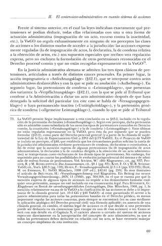 JI. El contencioso-administrativo en cuanto sistema de acciones
Frente al sistema anterior, en el cual las leyes indicaban exactamente qué pre-
tensiones se podían deducir, todas ellas relacionadas con una u otra forma de
actuación administrativa (impugnación de un acto, recurso contra la inactividad,
etc.), la VwGO no regula exhaustivamente en ninguno de sus preceptos las clases
de acciones o los distintos modos de acceder a la jurisdicción: las acciones expresa-
mente reguladas (la de impugnación de actos, la declarativa, la de condena relativa
a la obtención de actos, etc.) son supuestos especiales que reciben una regulación
expresa, pero no excluyen la formulación de otras pretensiones reconocidas en el
Derecho procesal común y que no están recogidas expresamente en la VwG07
'1.
En la Justicia administrativa alemana se admiten los tres tipos clásicos de pre-
tensiones, articulados a través de distintos cauces procesales. En primer lugar, la
acción impugnatoria o «Anfechtungsklage» (§42.1), que se interpone contra actos
administrativos desfavorables y con la que se pide su anulación (<<Aufhebung»). En
segundo lugar, las pretensiones de condena o «Leistungsklagen», que presentan
dos variantes: la «Verpilichtungsklage» (§42.1), con la que se pide al Tribunal que
condene a la Administración a dictar un acto administrativo después de que haya
denegado la solicitud del particular (en este caso se habla de «Versagungsgegen-
klage») o haya permanecido inactiva «<Untátigkeitsklage»), y la pretensión gené-
rica de condena (<<allgemeine Leistungsklage»), cuando lo que se pide al Tribunal
73. La YwGO permite llegar implícitamente a esta conclusión en su §43.2, incluido en la regula-
ción de la pretensión declarativa (<<Feststellungsklage,,). Según este precepto, dicha pretensión
sólo es admisible como subsidiaria de los otros dos tipos de pretensiones conocidos en Derecho
común, la constitutiva (<<Cestaltungsklage,,) y la de condena (<<Leistungsklage,,). Estas últimas
no están reguladas expresamente en la YwGO, pero ésta da por supuesto que se pueden
formular (§43.2), como parte del Derecho procesal general (ya partir de la cláusula de suple-
tortedad de la Ley de Enjuiciamiento Civil o ZPO de! §173 YwCO). En el Proyecto de YwCO
se incluía un precepto, el §40, que establecía que los demandantes podían solicitar la tutela de
la jurisdicción administrativa mediante pretensiones de condena, declarativas o constitutivas, a
fin de evitar que la mención expresa de algunas pretensiones (la de impugnación de actos
administrativos, la declarativa y la de condena dirigida a la obtención de un acto administra-
tivo) se interpretaran como excluyentes de los demás tipos de pretensiones. Sin embargo, fue
suprimido para no coartar las posibilidades de evoluciónjurisprudencial de! sistema y de admi-
sión de nuevas formas de pretensiones. Vid. SCHAFER, W.: «Die Klagearten», cit., pg. 837; PIET-
ZNER, R. YM. RONELLENFlTSCH: Das Assessorexarnen, cit., §8.1 (pg. 83); Kon-, F. O. y W.-R. Scm:NKE:
VwGO, cit., Vorb, §40.3 (pg. 118); HUFEN, F.: VenvaltungsjJTOzefJrecht, §13.1-4 (pgs. 232-233); HAPp,
M. en EVERM¡¡'-iN, E.: VwGO. München, 1998 (lO' ed.), §42.61 (pg. 259). Es muy ilustrativo
el artículo de BRAuTIGAM, H.: «Yerwaltungsrechtsweg und KIagearten. Ein Beitrag zur neuen
Verwaltungsgerichtsordnung», DOY, 13 (1960), pgs. 364-368, en el que se razona por qué la
mención expresa de algunos tipos de acciones no impide a los demandantes formular cual-
quier otra pretensión, aunque no esté incluida en esa enumeración legal. Para RÓNNEBECK, C.:
Klageformen im Bereich. der oenoaltungsgerichtlichen Leistungsklagen, Diss. München, 1968, pg. 1, la
atención relativamente escasa de la YwCO a la clasificación de las acciones se debe a la impor-
tancia de la cláusula general (art. 19.4 CC y §'10 YwCO): al estar garantizado e! acceso a la
justicia administrativa para todas las pretensiones basadas en el Derecho público, es menos
importante regular las acciones concretas, pues siempre se encontrará (en su caso mediante
la aplicación analógica del Derecho procesal civil) una fórmula aplicable; en ausencia de una
cláusula general, en cambio, el sistema legal de acciones es el que decide si una pretensión
puede ser deducida en vía contenciosa (por encajar en una de esas acciones) o no. Como se
verá con más detalle en el Capítulo X, el carácter abierto o cerrado del sistema de acciones
repercute directamente en la interpretación del concepto de acto administrativo, ya que si
todas las pretensiones deben deducirse en relación con un acto, se hace necesario manejar
un concepto amplísimo de esta institución.
69
 