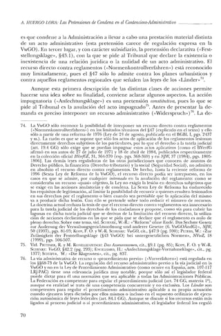 A. HUERCO LORA: Las Pretensiones de Condena en el Contencioso-Administrativo _
es que condene a la Administración a llevar a cabo una prestación material distinta
de un acto administrativo (esta pretensión carece de regulación expresa en la
VwGO). En tercer lugar, y con carácter subsidiario, la pretensión declarativa «<Fest-
stellungsklage», §43.1), con la que se pide al Tribunal que declare la existencia o
inexistencia de una relación jurídica o la nulidad de un acto administrativo. El
recurso directo contra reglamentos «<Normenkontrollverfahren») está reconocido
muy limitadamente, pues e! §47 sólo lo admite contra los planes urbanísticos y
contra aquellos reglamentos regionales que señalen las leyes de los «Lander>,7'¡.
Aunque esta primera descripción de las distintas clases de acciones permite
hacerse una idea sobre su finalidad, conviene aclarar algunos aspectos. La acción
impugnatoria «<Anfechtungsklage») es una pretensión constitutiva, pues lo que se
pide al Tribunal es la anulación de! acto impugnado"; Antes de presentar la de-
manda es preciso interponer un recurso administrativo «<Widerspruch») 76. La de-
74. La VwGO sólo reconoce la posibilidad de interponer un recurso directo contra reglamentos
("Nonnenkontrollverfahren») en los limitados términos del §47 (explicado en el texto) y ello
sólo a partir de una reforma de 1976 (Ley de 24 de agosto, publicada en el BGBI. 1, pgs. 2437
y ss.). La razón es que se supone que sólo los actos de aplicación de los reglamentos lesionan
directamente derechos subjetivos de los particulares, por lo que el derecho a la tutela judicial
(art. 19.4 GG) sólo exige que se puedan impugnar estos actos aplicativos [como el BVerfG
afirmó en sus autos de 27 dejulio de 1971 y 18 de abril de 1984, publicados respectivamente
en la colección oficial BVelfCE, 31, 364-370 (esp. pgs. 368-369) yen NJW, 37 (1984), pgs. 1805-
1806]. Las demás leyes reguladoras de las otras jurisdicciones que conocen de asuntos de
Derecho público, la financiera (Derecho tributario) y la social (Seguridad Social), no admiten
en absoluto e! recurso directo contra reglamentos. De hecho, hasta la reciente reforma de
1996 (Sexta Ley de Reforma de la VwGO), el recurso directo podía ser interpuesto, en los
casos en que se admite, por cualquier interesado en la anulación del reglamento: como se
consideraba un recurso «quasi» objetivo, la Ley no exigía la lesión en derechos subjetivos que
se exige en las acciones anulatorias y de condena. La Sexta Ley de Reforma ha endurecido
los requisitos de legitimación, al limitar la posibilidad de recurrir a quienes resulten lesionados
en sus derechos por el reglamento o bien cuando sea previsible que la aplicación de! mismo
va a producir dicha lesión. Con ello se pretende sobre todo reducir el número de recursos.
La doctrina actual rechaza la tesis de que el recurso directo contra reglamentos sea innecesario
para la tutela judicial de los derechos de los ciudadanos y propone, como vía para cubrir las
lagunas en dicha tutela judicial que se derivan de la limitación del recurso directo, la utiliza-
ción de acciones declarativas en las que se pida que se declare que el reglamento es nulo de
pleno derecho. Sobre este tema, vid. SCIiE1KE, W.-R.: ,,"Reform» ohne Ende. Das Sechste Gesetz
zur Anderung del' Venvaltungsgerichtsordnung und anderer Gesetze (6. VwGOAndG) », NJW,
50 (1997), pgs. 81-93; Kon-, F. O. YW.-R. SClIE1KE: VwCO, cit., §47.9 (pg. 590); PETERS, W.: "Zur
Zulii.ssigkeit del' Feststellungsklage (§'13 VwGO) bei untergesetzlichen Normen», NVwZ, 18
(1999), pgs. 506-507.
75. Vid. PlETZNER, R. YM. RONELLENFITSCIi: Das Assesorexamen, cit., §9.1 (pg. 85); Korr, F. O. YW.-R.
SC¡IENKE: VwCO, §42.2 (pg. 293); ENCELlIARll, H.: "Anfechtungsklage-Vortlahmeklage», cit., pg.
1377; SC¡¡AFER, vV.: "Die Klagearten», cit., pg. 837.
76. La vía administrativa de recurso o "procedimiento previo» ("VOIverfahren») está regulada en
los §§68-73 de la VwGO. La regulación del recurso administrativo previo a la vía judicial en la
VwGO y no en la Ley de Procedimiento Administrativo (como ocurre en España, arts. 107-117
LRJ-PAC) tiene una relevancia jurídica muy notable, porque sólo así el legislador federal
puede dictar para él una normativa que sea aplicable a todas las Administraciones Públicas.
La Federación es competente para regular el procedimiento judicial (art, 74 GG, materia 1ª),
aunque en realidad se trata de una competencia concurrente y no exclusiva. Los Ldnder son
competentes para regular el procedimiento administrativo aplicable a su propia actuación
cuando ejecuten leyes dictadas por ellos mismos o incluso en el supuesto ordinario de ejecu-
ción autonómica de leyes federales (art. 84.1 GG). Aunque se discute si los recursos están más
ligados al proceso judicial o al procedimiento administrativo, el legislador federal los reguló
70
 
