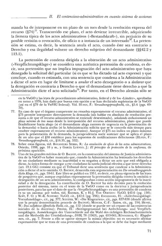 JI. El contencioso-administrativo en cuanto sistema de acciones
manda ha de interponerse en un plazo de un mes desde la resolución expresa del
recurso (§74) 77, Transcurrido ese plazo, el acto deviene irrecurrible, adquiriendo
la firmeza típica de los actos administrativos (<<Bestandskraft»), sin perjuicio de su
posible revisión o revocación, de oficio o a instancia de un interesado". La preten-
sión se estima, es decir, la sentencia anula el acto, cuando éste sea contrario a
Derecho y esa ilegalidad vulnere un derecho subjetivo del demandante (§§42.2 y
113.1).
La pretensión de condena dirigida a la obtención de un acto administrativo
«<Verpflichtungsklage») se considera una auténtica pretensión de condena, es de-
cir, una pretensión que no implica impugnación del acto administrativo que haya
denegado la solicitud del particular (si es que se ha dictado tal acto expreso) y que
concluye, cuando es estimada, con una sentencia que condena a la Administración
a dictar el acto en lugar de limitarse a anular el acto denegatorio o a declarar que
la denegación es contraria a Derecho o que el demandante tiene derecho a que la
Administración dicte el acto solicitado", Por tanto, en el Derecho alemán sólo se
en la VwCO y las leyes de procedimiento administrativo, federal y de los «Lánder», aprobadas
en tomo a 1976, han dado por buena esta opción y se han declarado supletorias de la VwCO
(así en el §79 de la VwVfC federal). Vid. HUFEN, F.: VenualtungsprozejJrecht, cit., §5.4 (pgs. 69-
70).
77. En caso de que el órgano competente no resuelva expresamente el recurso administrativo, e!
§75 permite interponer directamente la demanda (sin hablar en absoluto de resolución pre-
sunta o de que e! recurso administrativo se entiende desestimado), señalando exclusivamente un
plazo mínimo de tres meses desde la interposición del recurso administrativo, plazo que puede
flexibilizarse hacia abajo (si e! demandante alega razones de urgencia en la presentación de
la demanda) o hacia arriba (si la Administración solicita que se le conceda más tiempo para
resolver expresamente el recurso administrativo). Aunque e! §75 no indica un plazo máximo
para la presentación de la demanda, la jurisprudencia suele sostener que se aplica el plazo
de un año que el §58 establece para los supuestos de notificaciones defectuosas (HUFEN, F.:
Venualtungsp1OzejJrecht, cit., §16.35, pg. 332).
78. Sobre estas figuras, vid. BOCA1''¡EGRA SIERRA, R.: La anulación de oficio de los actos administrativos,
Oviedo, 1998, pgs. 10 Y ss., Y CARCÍA LUENGO, J: El principio de protección de la confianza, de
próxima aparición.
79. Uno de los grandes méritos de O. BACHOF, en la construcción del sistema de Justicia administra-
tiva de la VwCO es haber mostrado que, cuando la Administración ha lesionado los derechos
de un ciudadano mediante su inactividad o su negativa a dictar un acto que está obligada a
dictar, la única forma de otorgar a ese ciudadano la tutelajudicial efectiva a que tiene derecho
(art. 19.4 CC) consiste en que el Tribunal dicte una sentencia que condene a la Administra-
ción a dictar el acto omitido. O. BACHOF, desarrolla esta argumentación en Die venualtungsgerich-
tliche Klage, cit., pgs. 59-61. Este libro se publicó en 1951, es decir, en plena vigencia de las leyes
de posguerra que, aunque regulaban expresamente la pretensión dirigida contra la omisión o
denegación de un acto administrativo, la configuraban como acción impugnatoria de la inacti-
vidad o de la denegación. La contribución de O. BACHOF ha sido decisiva para la evolución
posterior de! sistema, tanto en el texto de la VwCO como en la doctrina y Jurisprudencia
posteriores, para las que e! dato de que la «Verpflichtungsklage» es una pretensión de condena
es ya un axioma: por todos, vid. REDEKER, K. Y H,»]. VaN OERTZEN: VwGO, §42.6 (pg. 150);
Ko1'1', F. O. YW.-R. SCHENKE: VwGO, cit., §42.6 (pg. 296); ENGELHARD, H.: «Anfechtungsklage-
Vornahmeklage», cit., pg. 377; SCH;FER, W.: «Die Klagearten», cit., pgs. 837-838 (donde afirma
que la propia denominación procede de BACHOF); MENGER, C.-F.: System, cit., pg. 194; HENKE,
W.: Das subjektive offentliche Recht, cit., pg. 112 (donde se puede ver un repaso de las resistencias
iniciales de la doctrina); PFEIFER, H.: «Streitgegenstand bei Anfechtungs- und Verpflich-
tungsklagen. Auswirkungen der Unterschiede auf die Wahl des richtigen Rechtsschutzmittels
und die Methodik dcr Urteilsfindung», DVBl, 78 (1963), pgs. 653-661; R6NNEBECK, C.: Klagefor-
men, cit., pg. 7. Frente a ello se opone siempre la misma objeción: no es necesario afirmar
expresamente que se trata de una pretensión de condena a la que se debe dar lugar mediante
71
 